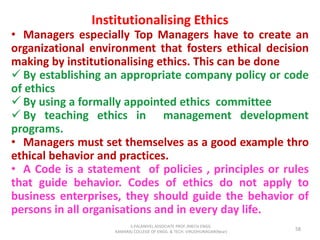 Institutionalising Ethics
• Managers especially Top Managers have to create an
organizational environment that fosters ethical decision
making by institutionalising ethics. This can be done
 By establishing an appropriate company policy or code
of ethics
 By using a formally appointed ethics committee
 By teaching ethics in management development
programs.
• Managers must set themselves as a good example thro
ethical behavior and practices.
• A Code is a statement of policies , principles or rules
that guide behavior. Codes of ethics do not apply to
business enterprises, they should guide the behavior of
persons in all organisations and in every day life.
58
S.PALANIVEL ASSOCIATE PROF./MECH ENGG
KAMARAJ COLLEGE OF ENGG. & TECH. VIRUDHUNAGAR(Near)
 