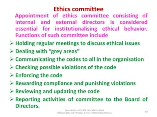 Ethics committee
Appointment of ethics committee consisting of
internal and external directors is considered
essential for institutionalising ethical behavior.
Functions of such committee include
 Holding regular meetings to discuss ethical issues
 Dealing with “grey areas”
 Communicating the codes to all in the organisation
 Checking possible violations of the code
 Enforcing the code
 Rewarding compliance and punishing violations
 Reviewing and updating the code
 Reporting activities of committee to the Board of
Directors.
59
S.PALANIVEL ASSOCIATE PROF./MECH ENGG
KAMARAJ COLLEGE OF ENGG. & TECH. VIRUDHUNAGAR(Near)
 