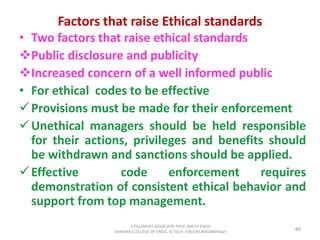 Factors that raise Ethical standards
• Two factors that raise ethical standards
Public disclosure and publicity
Increased concern of a well informed public
• For ethical codes to be effective
Provisions must be made for their enforcement
Unethical managers should be held responsible
for their actions, privileges and benefits should
be withdrawn and sanctions should be applied.
Effective code enforcement requires
demonstration of consistent ethical behavior and
support from top management.
60
S.PALANIVEL ASSOCIATE PROF./MECH ENGG
KAMARAJ COLLEGE OF ENGG. & TECH. VIRUDHUNAGAR(Near)
 