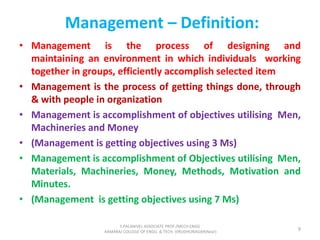 • Management is the process of designing and
maintaining an environment in which individuals working
together in groups, efficiently accomplish selected item
• Management is the process of getting things done, through
& with people in organization
• Management is accomplishment of objectives utilising Men,
Machineries and Money
• (Management is getting objectives using 3 Ms)
• Management is accomplishment of Objectives utilising Men,
Materials, Machineries, Money, Methods, Motivation and
Minutes.
• (Management is getting objectives using 7 Ms)
Management – Definition:
9
S.PALANIVEL ASSOCIATE PROF./MECH ENGG
KAMARAJ COLLEGE OF ENGG. & TECH. VIRUDHUNAGAR(Near)
 