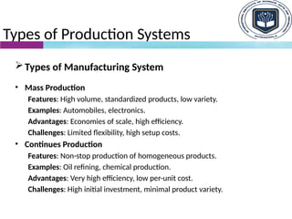 Types of Production Systems
Types of Manufacturing System
• Mass Production
Features: High volume, standardized products, low variety.
Examples: Automobiles, electronics.
Advantages: Economies of scale, high efficiency.
Challenges: Limited flexibility, high setup costs.
• Continues Production
Features: Non-stop production of homogeneous products.
Examples: Oil refining, chemical production.
Advantages: Very high efficiency, low per-unit cost.
Challenges: High initial investment, minimal product variety.
 
