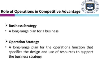 Role of Operations in Competitive Advantage
 Business Strategy
• A long-range plan for a business.
 Operation Strategy
• A long-range plan for the operations function that
specifies the design and use of resources to support
the business strategy.
 