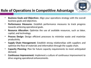 Role of Operations in Competitive Advantage
• Business Goals and Objectives: Align your operations strategy with the overall
business goals and objectives.
• Performance Measures: Establish performance measures to track progress
towards achieving operational goals.
• Resource Allocation: Optimize the use of available resources, such as labor,
capital, and technology.
• Process Design: Design efficient processes to minimize waste and maximize
productivity.
• Supply Chain Management: Establish strong relationships with suppliers and
optimize the flow of materials and information through the supply chain.
• Capacity Planning: Plan for future capacity requirements to meet anticipated
demand.
• Continuous Improvement: Implement a culture of continuous improvement to
drive ongoing operational enhancements.
 