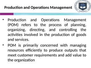 Production and Operations Management
• Production and Operations Management
(POM) refers to the process of planning,
organizing, directing, and controlling the
activities involved in the production of goods
and services.
• POM is primarily concerned with managing
resources efficiently to produce outputs that
meet customer requirements and add value to
the organization
 