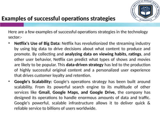 Examples of successful operations strategies
Here are a few examples of successful operations strategies in the technology
sector:-
• Netflix's Use of Big Data: Netflix has revolutionized the streaming industry
by using big data to drive decisions about what content to produce and
promote. By collecting and analyzing data on viewing habits, ratings, and
other user behavior, Netflix can predict what types of shows and movies
are likely to be popular. This data-driven strategy has led to the production
of highly successful original content and a personalized user experience
that drives customer loyalty and retention.
• Google's Scalability: Google's operations strategy has been built around
scalability. From its powerful search engine to its multitude of other
services like Gmail, Google Maps, and Google Drive, the company has
designed its operations to handle enormous amounts of data and traffic.
Google's powerful, scalable infrastructure allows it to deliver quick &
reliable service to billions of users worldwide.
 