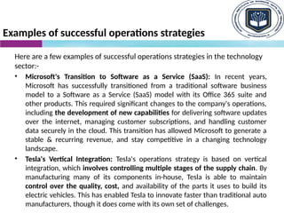 Examples of successful operations strategies
Here are a few examples of successful operations strategies in the technology
sector:-
• Microsoft's Transition to Software as a Service (SaaS): In recent years,
Microsoft has successfully transitioned from a traditional software business
model to a Software as a Service (SaaS) model with its Office 365 suite and
other products. This required significant changes to the company's operations,
including the development of new capabilities for delivering software updates
over the internet, managing customer subscriptions, and handling customer
data securely in the cloud. This transition has allowed Microsoft to generate a
stable & recurring revenue, and stay competitive in a changing technology
landscape.
• Tesla's Vertical Integration: Tesla's operations strategy is based on vertical
integration, which involves controlling multiple stages of the supply chain. By
manufacturing many of its components in-house, Tesla is able to maintain
control over the quality, cost, and availability of the parts it uses to build its
electric vehicles. This has enabled Tesla to innovate faster than traditional auto
manufacturers, though it does come with its own set of challenges.
 