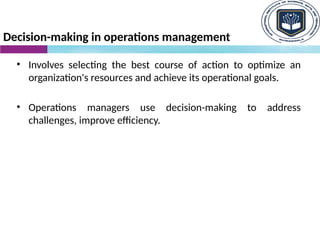 Decision-making in operations management
• Involves selecting the best course of action to optimize an
organization's resources and achieve its operational goals.
• Operations managers use decision-making to address
challenges, improve efficiency.
 