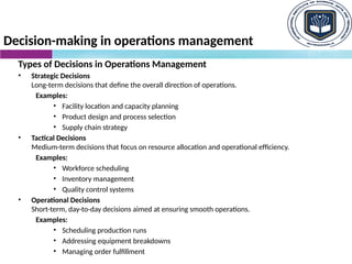 Decision-making in operations management
Types of Decisions in Operations Management
• Strategic Decisions
Long-term decisions that define the overall direction of operations.
Examples:
• Facility location and capacity planning
• Product design and process selection
• Supply chain strategy
• Tactical Decisions
Medium-term decisions that focus on resource allocation and operational efficiency.
Examples:
• Workforce scheduling
• Inventory management
• Quality control systems
• Operational Decisions
Short-term, day-to-day decisions aimed at ensuring smooth operations.
Examples:
• Scheduling production runs
• Addressing equipment breakdowns
• Managing order fulfillment
 