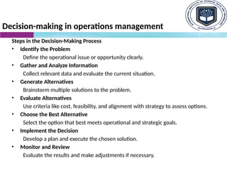 Decision-making in operations management
Steps in the Decision-Making Process
• Identify the Problem
Define the operational issue or opportunity clearly.
• Gather and Analyze Information
Collect relevant data and evaluate the current situation.
• Generate Alternatives
Brainstorm multiple solutions to the problem.
• Evaluate Alternatives
Use criteria like cost, feasibility, and alignment with strategy to assess options.
• Choose the Best Alternative
Select the option that best meets operational and strategic goals.
• Implement the Decision
Develop a plan and execute the chosen solution.
• Monitor and Review
Evaluate the results and make adjustments if necessary.
 