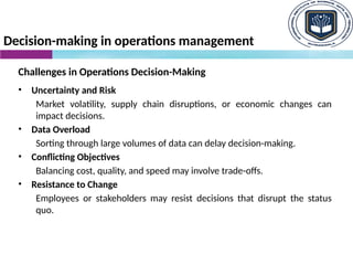 Decision-making in operations management
Challenges in Operations Decision-Making
• Uncertainty and Risk
Market volatility, supply chain disruptions, or economic changes can
impact decisions.
• Data Overload
Sorting through large volumes of data can delay decision-making.
• Conflicting Objectives
Balancing cost, quality, and speed may involve trade-offs.
• Resistance to Change
Employees or stakeholders may resist decisions that disrupt the status
quo.
 