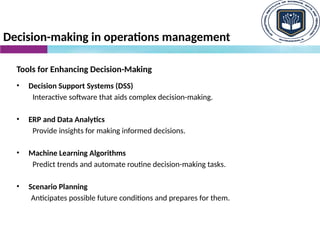 Decision-making in operations management
Tools for Enhancing Decision-Making
• Decision Support Systems (DSS)
Interactive software that aids complex decision-making.
• ERP and Data Analytics
Provide insights for making informed decisions.
• Machine Learning Algorithms
Predict trends and automate routine decision-making tasks.
• Scenario Planning
Anticipates possible future conditions and prepares for them.
 