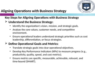 Aligning Operations with Business Strategy
Key Steps for Aligning Operations with Business Strategy
 Understand the Business Strategy:
• Identify the organization's vision, mission, and strategic goals.
• Analyze the core values, customer needs, and competitive
environment.
• Ensure operational leaders understand strategic priorities such as cost
leadership, differentiation, or focus strategies.
 Define Operational Goals and Metrics:
• Translate strategic goals into clear operational objectives.
• Develop Key Performance Indicators (KPIs) to measure progress (e.g.,
productivity, quality, speed, and cost metrics).
• Ensure metrics are specific, measurable, achievable, relevant, and
time-bound (SMART).
 