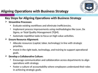 Aligning Operations with Business Strategy
Key Steps for Aligning Operations with Business Strategy
 Streamline Processes:
• Evaluate existing workflows and eliminate inefficiencies.
• Implement process improvements using methodologies like Lean, Six
Sigma, or Total Quality Management (TQM).
• Automate repetitive tasks to focus on high-value activities.
 Ensure Resource Alignment:
• Allocate resources (capital, labor, technology) in line with strategic
priorities.
• Invest in the right tools, technology, and training to support operational
goals.
 Develop a Collaborative Culture:
• Encourage communication and collaboration across departments to align
operations with strategy.
• Foster a culture of accountability where employees understand their roles
in achieving strategic goals.
 