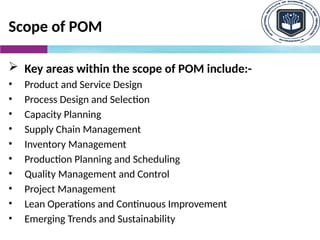 Scope of POM
 Key areas within the scope of POM include:-
• Product and Service Design
• Process Design and Selection
• Capacity Planning
• Supply Chain Management
• Inventory Management
• Production Planning and Scheduling
• Quality Management and Control
• Project Management
• Lean Operations and Continuous Improvement
• Emerging Trends and Sustainability
 