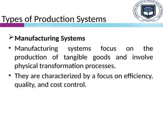 Types of Production Systems
Manufacturing Systems
• Manufacturing systems focus on the
production of tangible goods and involve
physical transformation processes.
• They are characterized by a focus on efficiency,
quality, and cost control.
 