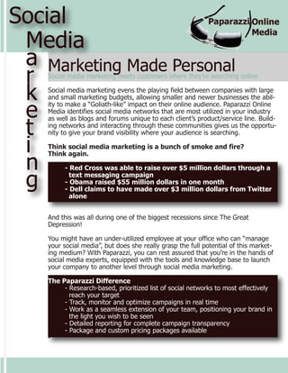 Social
 Media
 a Marketing Made Personal
 r  Social media marketing meets customers where they’re searching online


 k  Social media marketing evens the playing field between companies with large
    and small marketing budgets, allowing smaller and newer businesses the abil-

 e  ity to make a “Goliath-like” impact on their online audience. Paparazzi Online
    Media identifies social media networks that are most utilized in your industry


 t
    as well as blogs and forums unique to each client’s product/service line. Build-
    ing networks and interacting through these communities gives us the opportu-
    nity to give your brand visibility where your audience is searching.

 i  Think social media marketing is a bunch of smoke and fire?


 n
    Think again.

          - Red Cross was able to raise over $5 million dollars through a

 g          text messaging campaign
          - Obama raised $55 million dollars in one month
          - Dell claims to have made over $3 million dollars from Twitter
            alone


    And this was all during one of the biggest recessions since The Great
    Depression!

    You might have an under-utilized employee at your office who can “manage
    your social media”, but does she really grasp the full potential of this market-
    ing medium? With Paparazzi, you can rest assured that you’re in the hands of
    social media experts, equipped with the tools and knowledge base to launch
    your company to another level through social media marketing.

    The Paparazzi Difference
         - Research-based, prioritized list of social networks to most effectively
           reach your target
         - Track, monitor and optimize campaigns in real time
         - Work as a seamless extension of your team, positioning your brand in
           the light you wish to be seen
         - Detailed reporting for complete campaign transparency
         - Package and custom pricing packages available
    -
 