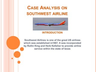 CASE ANALYSIS ON
SOUTHWEST AIRLINE
INTRODUCTION
Southwest Airlines is one of the great US airlines
which was established in1967. It was incorporated
by Rollin King and Herb Kelleher to provide airline
service within the state of texas
 