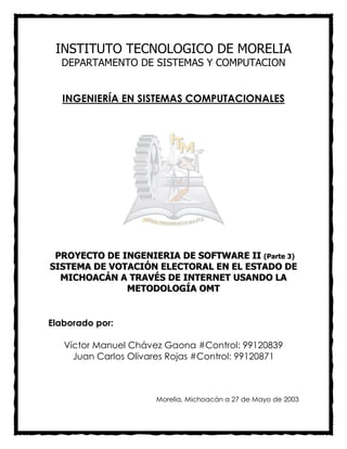 INSTITUTO TECNOLOGICO DE MORELIA
DEPARTAMENTO DE SISTEMAS Y COMPUTACION
INGENIERÍA EN SISTEMAS COMPUTACIONALES
PPRROOYYEECCTTOO DDEE IINNGGEENNIIEERRIIAA DDEE SSOOFFTTWWAARREE IIII ((PPaarrttee 33))
SSIISSTTEEMMAA DDEE VVOOTTAACCIIÓÓNN EELLEECCTTOORRAALL EENN EELL EESSTTAADDOO DDEE
MMIICCHHOOAACCÁÁNN AA TTRRAAVVÉÉSS DDEE IINNTTEERRNNEETT UUSSAANNDDOO LLAA
MMEETTOODDOOLLOOGGÍÍAA OOMMTT
Elaborado por:
Víctor Manuel Chávez Gaona #Control: 99120839
Juan Carlos Olivares Rojas #Control: 99120871
Morelia, Michoacán a 27 de Mayo de 2003
 