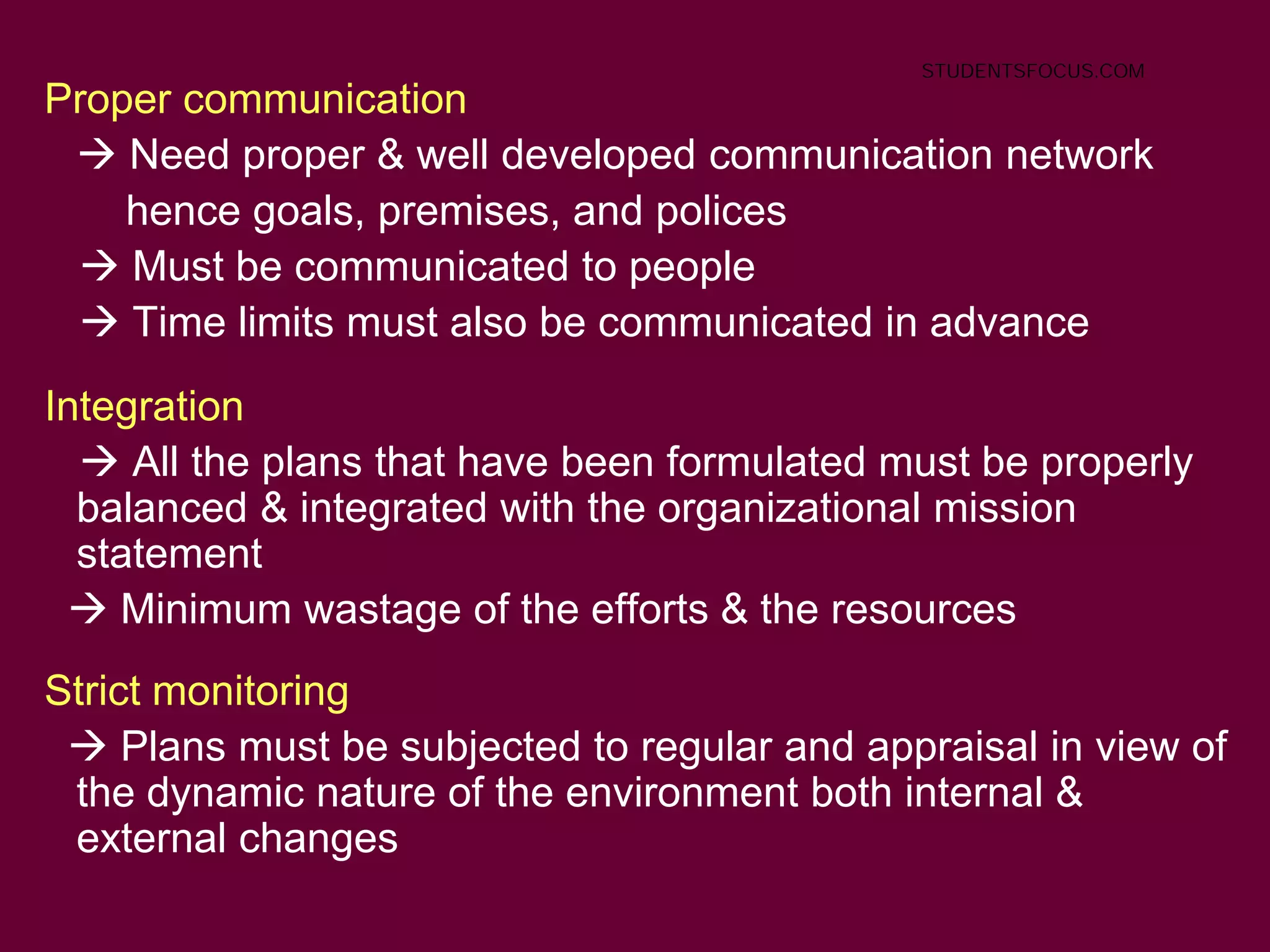 10
Proper communication
 Need proper & well developed communication network
hence goals, premises, and polices
 Must be communicated to people
 Time limits must also be communicated in advance
Integration
 All the plans that have been formulated must be properly
balanced & integrated with the organizational mission
statement
 Minimum wastage of the efforts & the resources
Strict monitoring
 Plans must be subjected to regular and appraisal in view of
the dynamic nature of the environment both internal &
external changes
STUDENTSFOCUS.COM
 