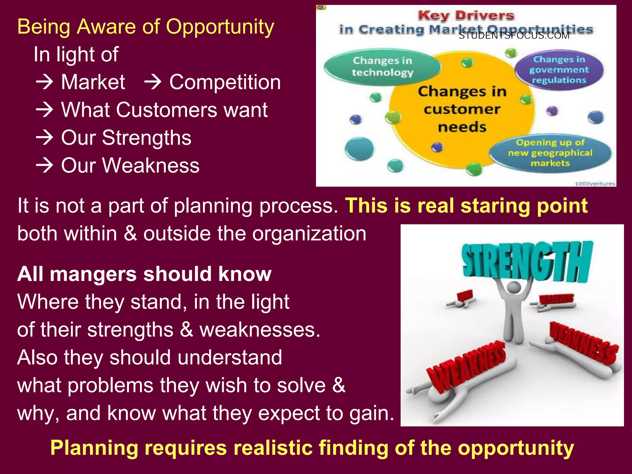 14
Being Aware of Opportunity
In light of
 Market  Competition
 What Customers want
 Our Strengths
 Our Weakness
It is not a part of planning process. This is real staring point
both within & outside the organization
All mangers should know
Where they stand, in the light
of their strengths & weaknesses.
Also they should understand
what problems they wish to solve &
why, and know what they expect to gain.
Planning requires realistic finding of the opportunity
STUDENTSFOCUS.COM
 
