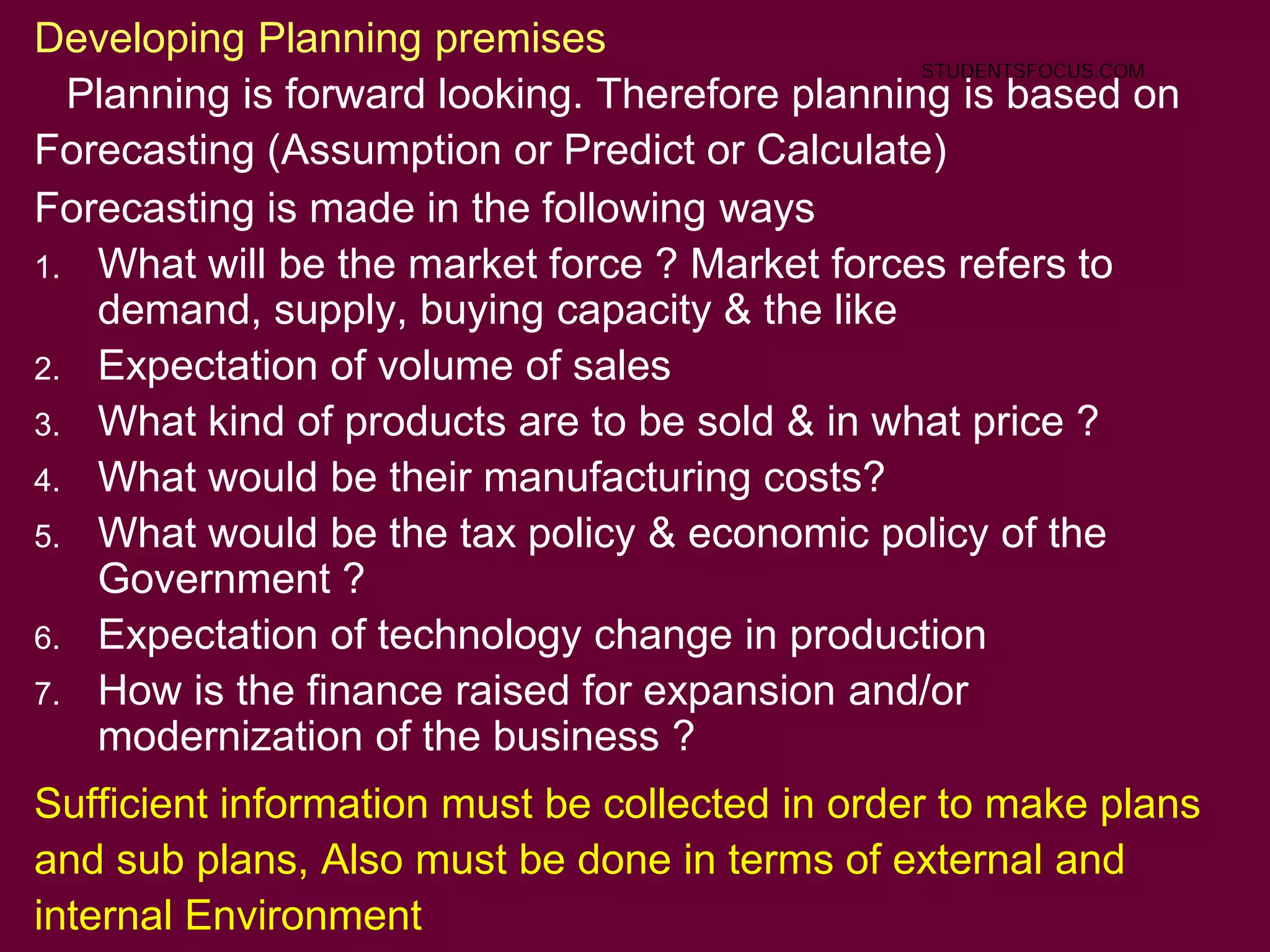16
Developing Planning premises
Planning is forward looking. Therefore planning is based on
Forecasting (Assumption or Predict or Calculate)
Forecasting is made in the following ways
1. What will be the market force ? Market forces refers to
demand, supply, buying capacity & the like
2. Expectation of volume of sales
3. What kind of products are to be sold & in what price ?
4. What would be their manufacturing costs?
5. What would be the tax policy & economic policy of the
Government ?
6. Expectation of technology change in production
7. How is the finance raised for expansion and/or
modernization of the business ?
Sufficient information must be collected in order to make plans
and sub plans, Also must be done in terms of external and
internal Environment
STUDENTSFOCUS.COM
 