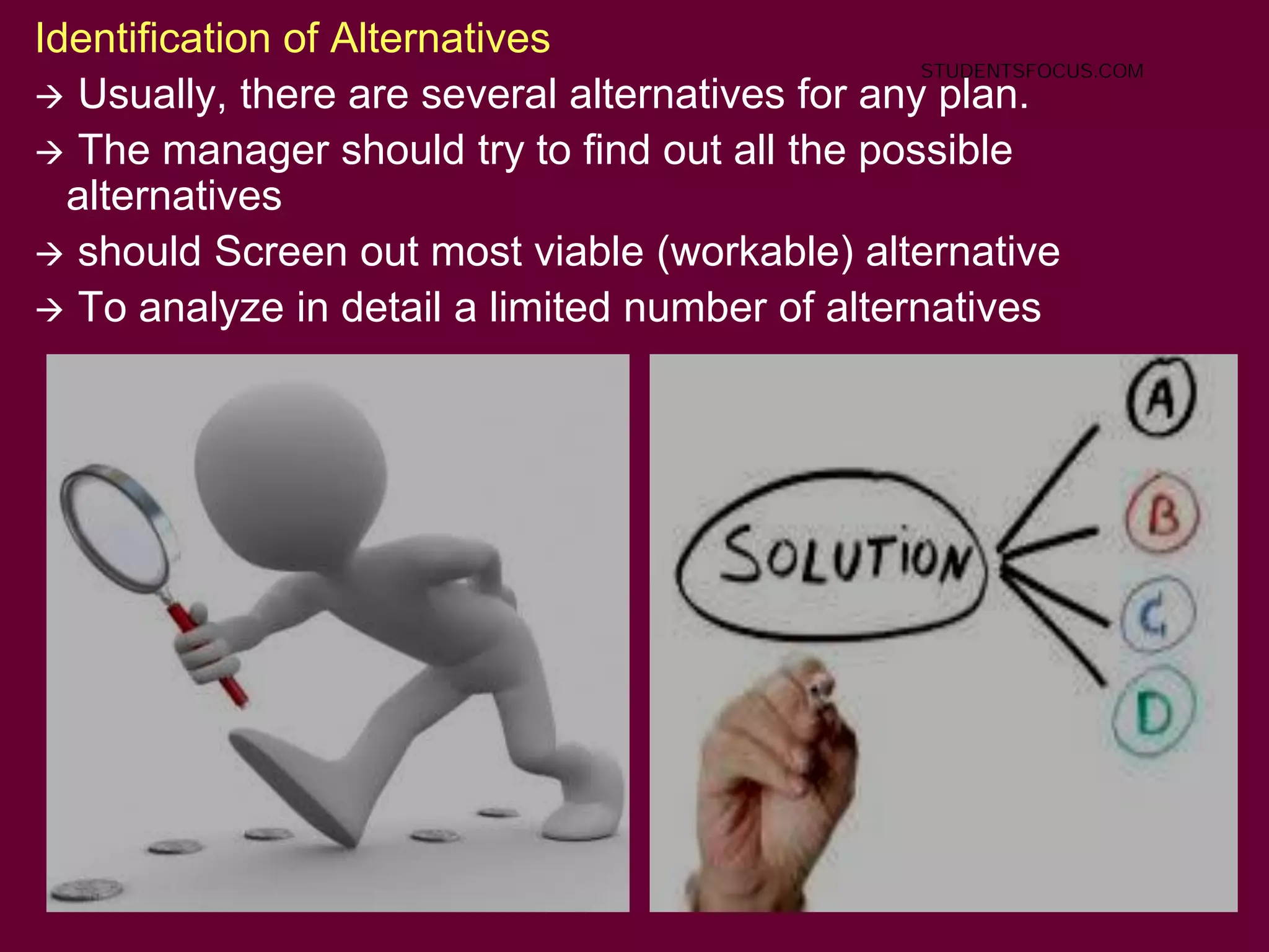 18
Identification of Alternatives
 Usually, there are several alternatives for any plan.
 The manager should try to find out all the possible
alternatives
 should Screen out most viable (workable) alternative
 To analyze in detail a limited number of alternatives
STUDENTSFOCUS.COM
 