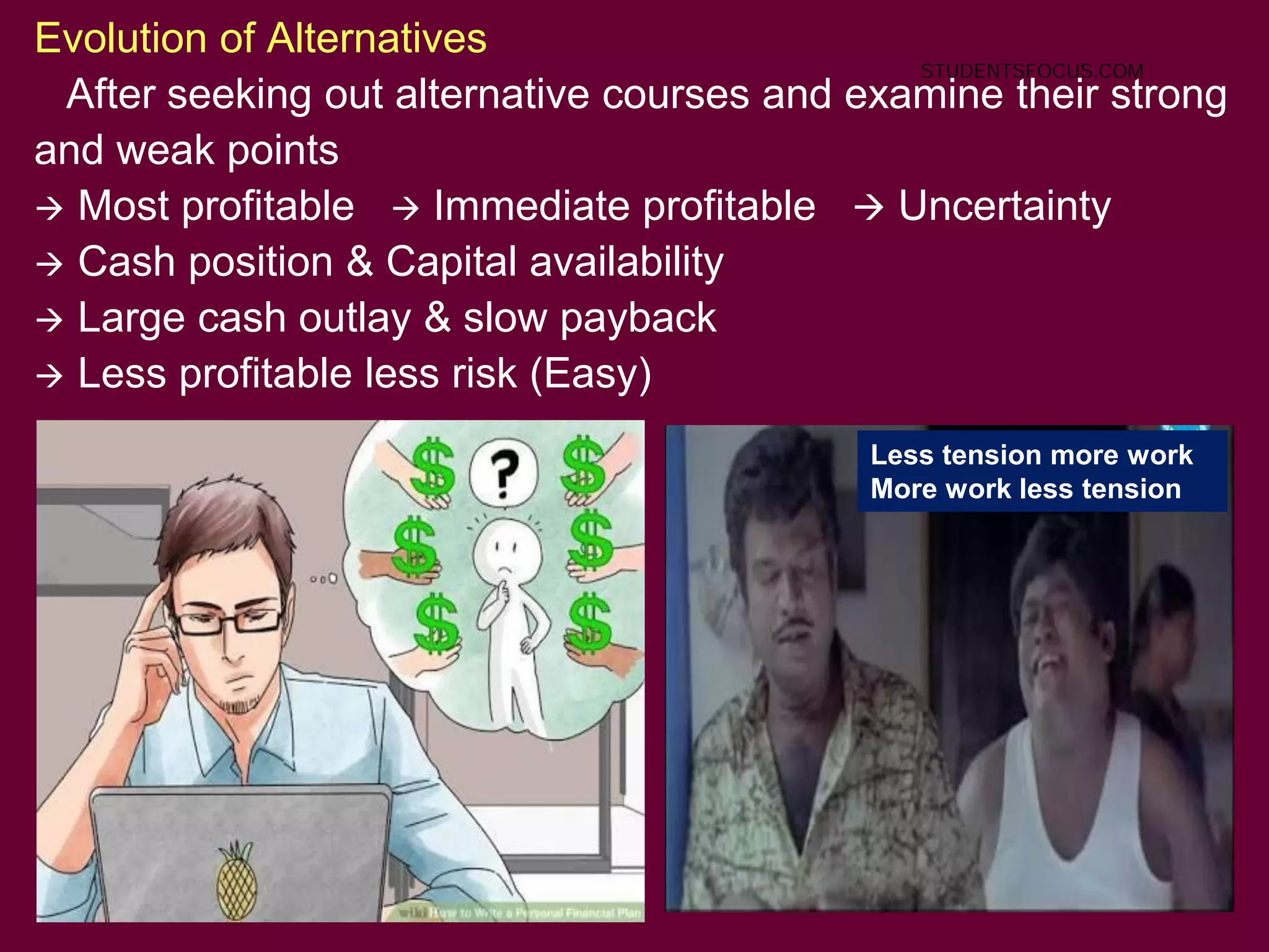 19
Evolution of Alternatives
After seeking out alternative courses and examine their strong
and weak points
 Most profitable  Immediate profitable  Uncertainty
 Cash position & Capital availability
 Large cash outlay & slow payback
 Less profitable less risk (Easy)
Less tension more work
More work less tension
STUDENTSFOCUS.COM
 