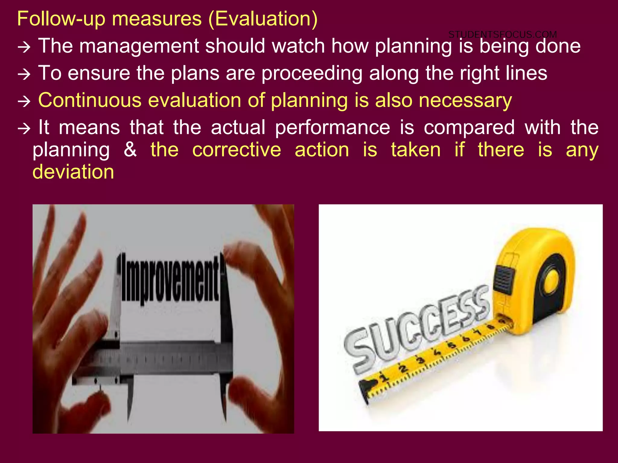 23
Follow-up measures (Evaluation)
 The management should watch how planning is being done
 To ensure the plans are proceeding along the right lines
 Continuous evaluation of planning is also necessary
 It means that the actual performance is compared with the
planning & the corrective action is taken if there is any
deviation
STUDENTSFOCUS.COM
 