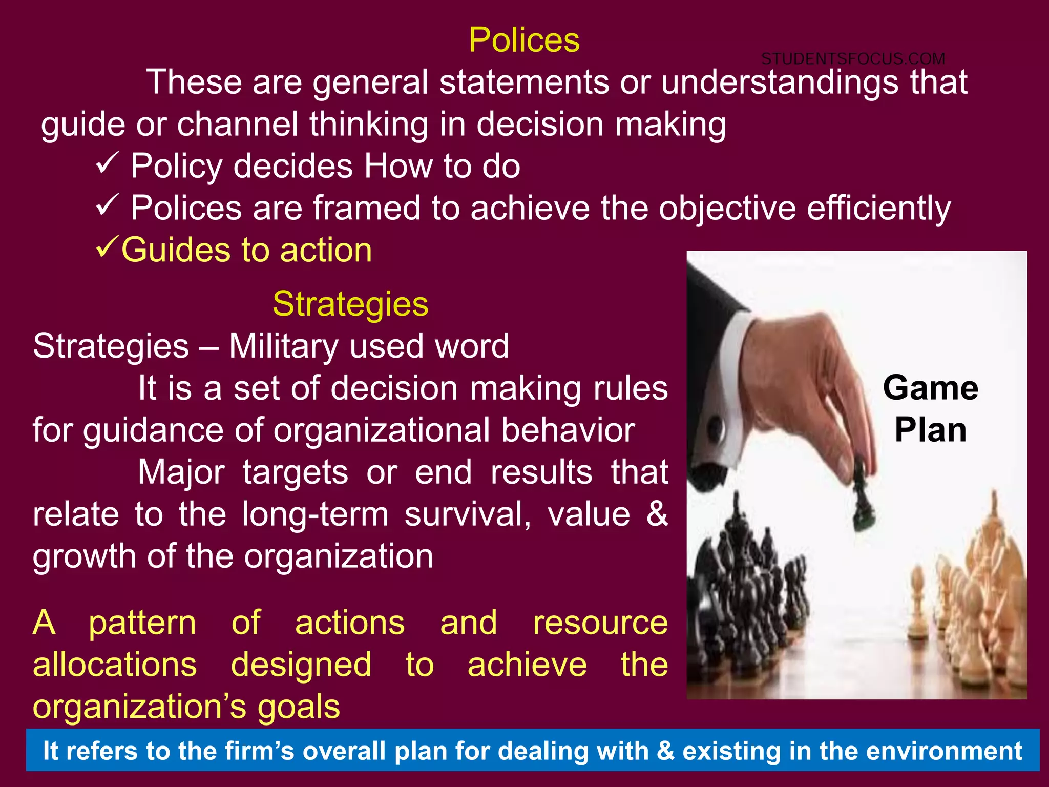 28
Polices
These are general statements or understandings that
guide or channel thinking in decision making
 Policy decides How to do
 Polices are framed to achieve the objective efficiently
Guides to action
Strategies
Strategies – Military used word
It is a set of decision making rules
for guidance of organizational behavior
Major targets or end results that
relate to the long-term survival, value &
growth of the organization
A pattern of actions and resource
allocations designed to achieve the
organization’s goals
Game
Plan
It refers to the firm’s overall plan for dealing with & existing in the environment
STUDENTSFOCUS.COM
 