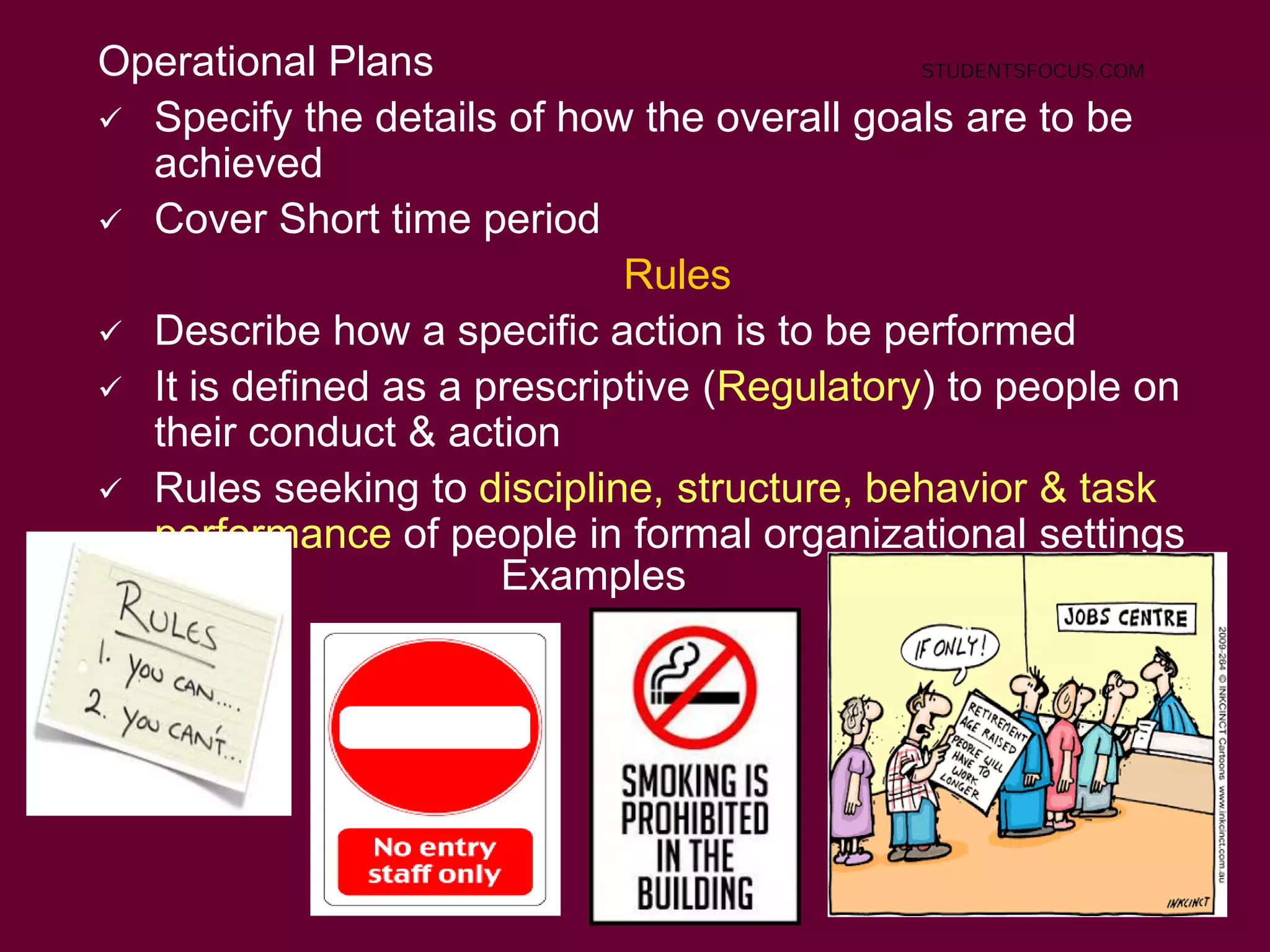 29
Operational Plans
 Specify the details of how the overall goals are to be
achieved
 Cover Short time period
Rules
 Describe how a specific action is to be performed
 It is defined as a prescriptive (Regulatory) to people on
their conduct & action
 Rules seeking to discipline, structure, behavior & task
performance of people in formal organizational settings
Examples
STUDENTSFOCUS.COM
 