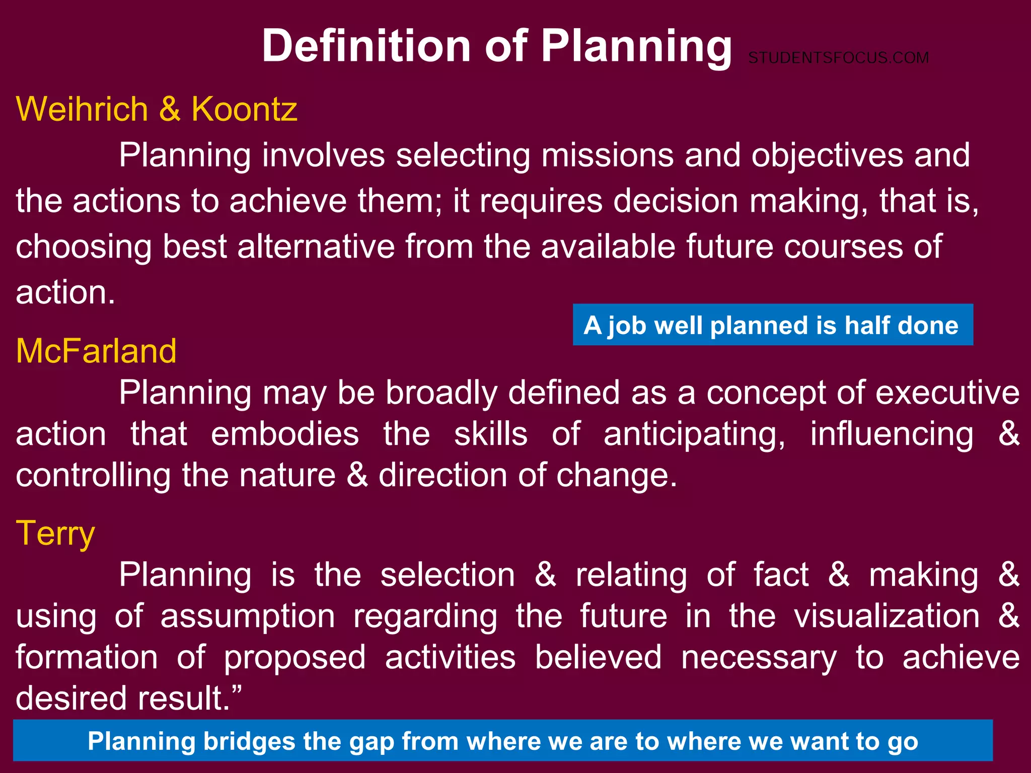 Definition of Planning
3
Weihrich & Koontz
Planning involves selecting missions and objectives and
the actions to achieve them; it requires decision making, that is,
choosing best alternative from the available future courses of
action.
McFarland
Planning may be broadly defined as a concept of executive
action that embodies the skills of anticipating, influencing &
controlling the nature & direction of change.
Terry
Planning is the selection & relating of fact & making &
using of assumption regarding the future in the visualization &
formation of proposed activities believed necessary to achieve
desired result.”
A job well planned is half done
Planning bridges the gap from where we are to where we want to go
STUDENTSFOCUS.COM
 