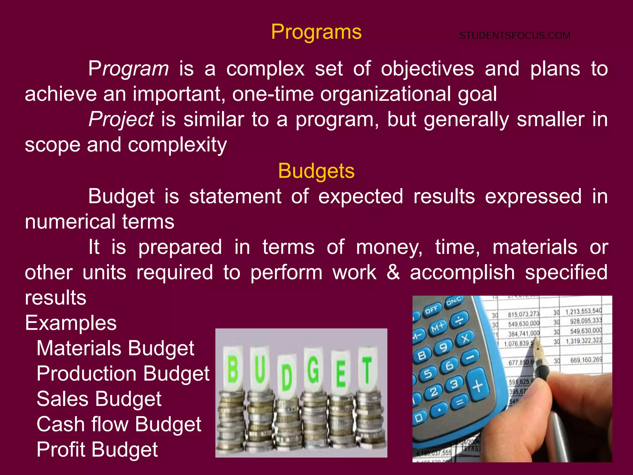 31
Programs
Program is a complex set of objectives and plans to
achieve an important, one-time organizational goal
Project is similar to a program, but generally smaller in
scope and complexity
Budgets
Budget is statement of expected results expressed in
numerical terms
It is prepared in terms of money, time, materials or
other units required to perform work & accomplish specified
results
Examples
Materials Budget
Production Budget
Sales Budget
Cash flow Budget
Profit Budget
STUDENTSFOCUS.COM
 