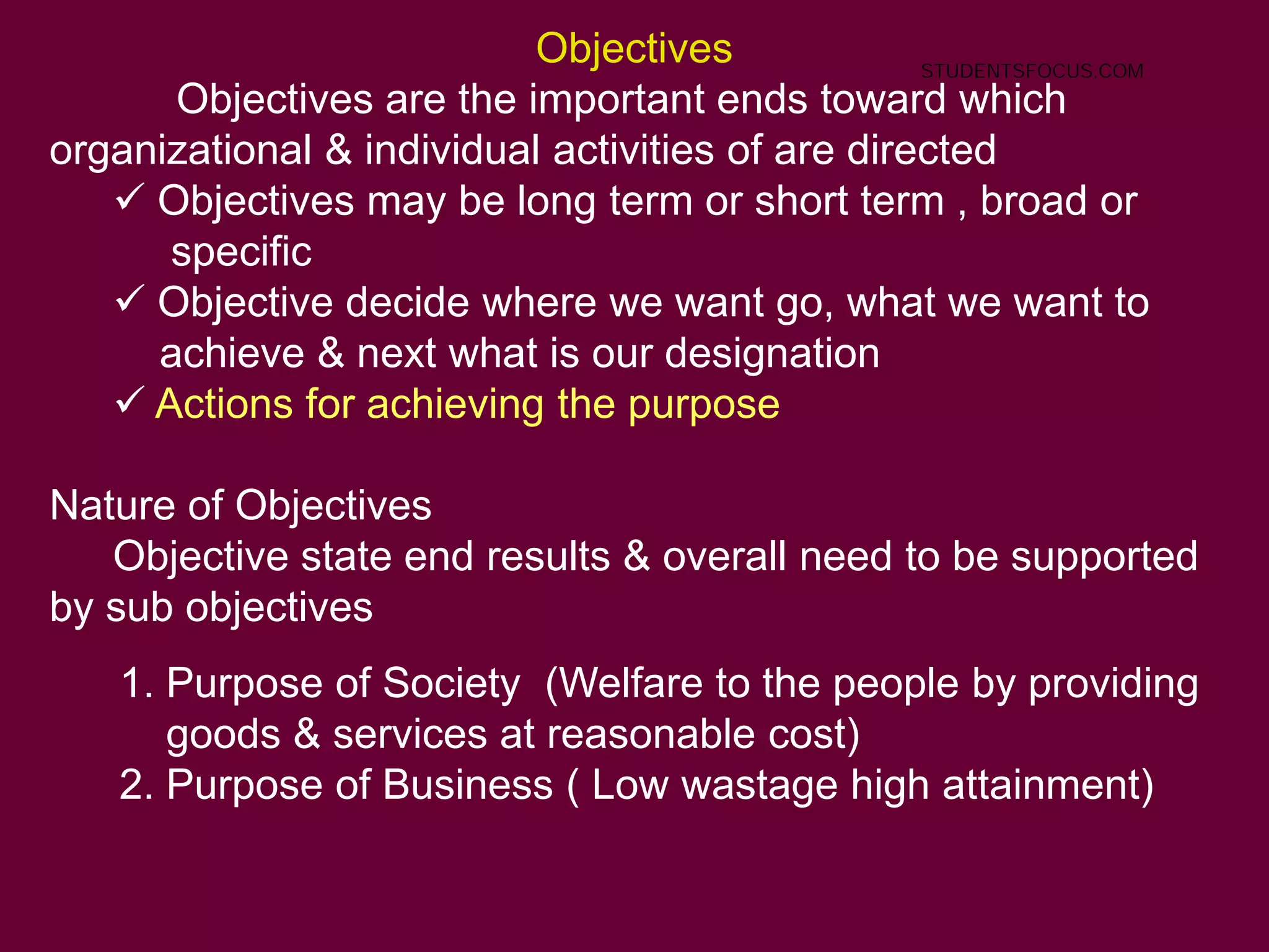 Objectives
Objectives are the important ends toward which
organizational & individual activities of are directed
 Objectives may be long term or short term , broad or
specific
 Objective decide where we want go, what we want to
achieve & next what is our designation
 Actions for achieving the purpose
Nature of Objectives
Objective state end results & overall need to be supported
by sub objectives
1. Purpose of Society (Welfare to the people by providing
goods & services at reasonable cost)
2. Purpose of Business ( Low wastage high attainment)
STUDENTSFOCUS.COM
 