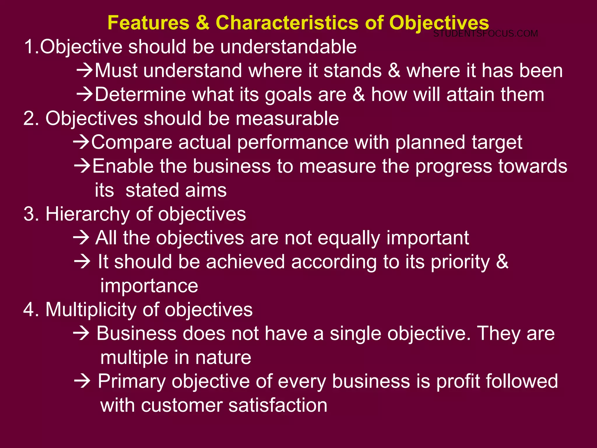 Features & Characteristics of Objectives
1.Objective should be understandable
Must understand where it stands & where it has been
Determine what its goals are & how will attain them
2. Objectives should be measurable
Compare actual performance with planned target
Enable the business to measure the progress towards
its stated aims
3. Hierarchy of objectives
 All the objectives are not equally important
 It should be achieved according to its priority &
importance
4. Multiplicity of objectives
 Business does not have a single objective. They are
multiple in nature
 Primary objective of every business is profit followed
with customer satisfaction
STUDENTSFOCUS.COM
 
