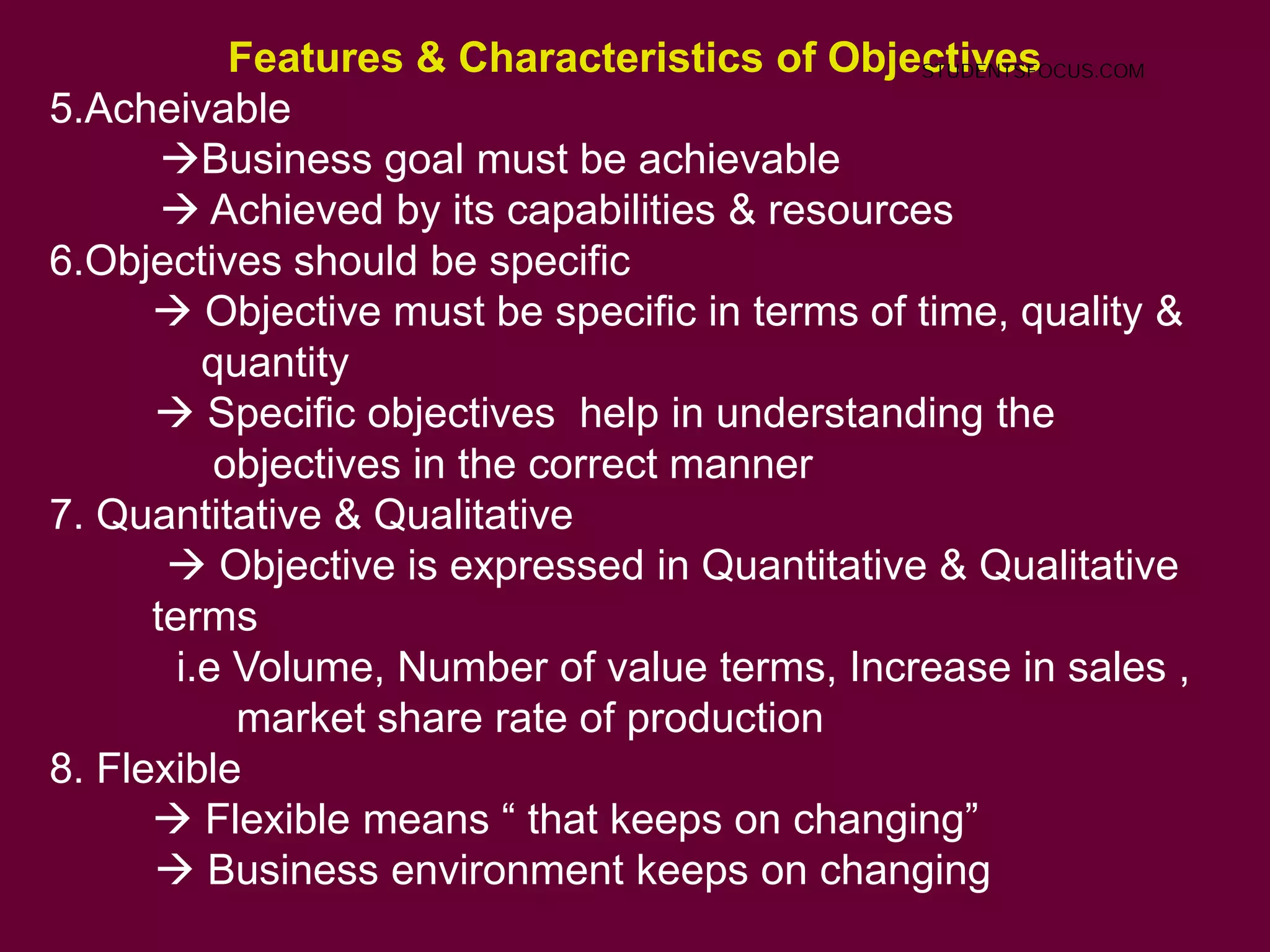 Features & Characteristics of Objectives
5.Acheivable
Business goal must be achievable
 Achieved by its capabilities & resources
6.Objectives should be specific
 Objective must be specific in terms of time, quality &
quantity
 Specific objectives help in understanding the
objectives in the correct manner
7. Quantitative & Qualitative
 Objective is expressed in Quantitative & Qualitative
terms
i.e Volume, Number of value terms, Increase in sales ,
market share rate of production
8. Flexible
 Flexible means “ that keeps on changing”
 Business environment keeps on changing
STUDENTSFOCUS.COM
 