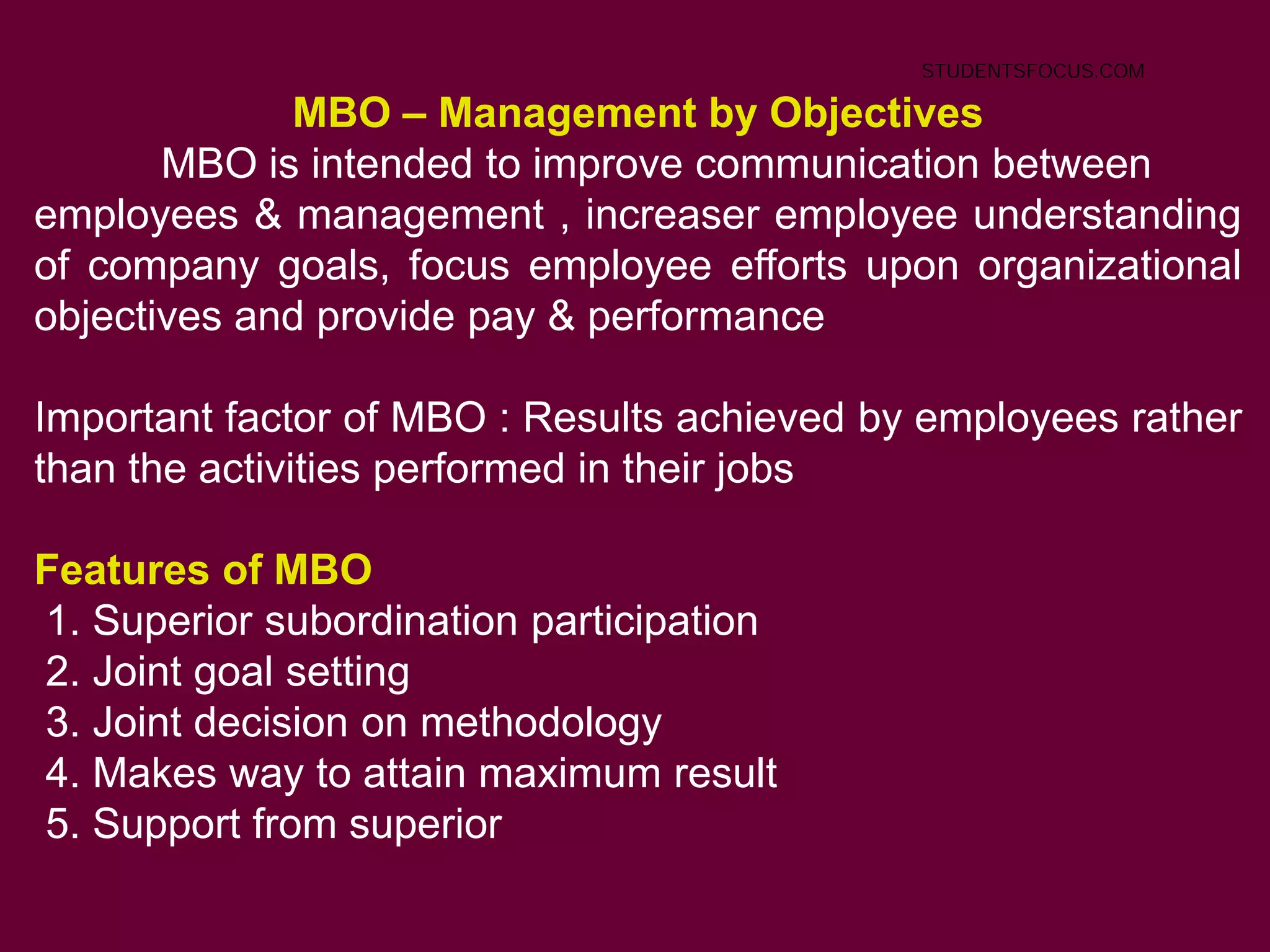 MBO – Management by Objectives
MBO is intended to improve communication between
employees & management , increaser employee understanding
of company goals, focus employee efforts upon organizational
objectives and provide pay & performance
Important factor of MBO : Results achieved by employees rather
than the activities performed in their jobs
Features of MBO
1. Superior subordination participation
2. Joint goal setting
3. Joint decision on methodology
4. Makes way to attain maximum result
5. Support from superior
STUDENTSFOCUS.COM
 