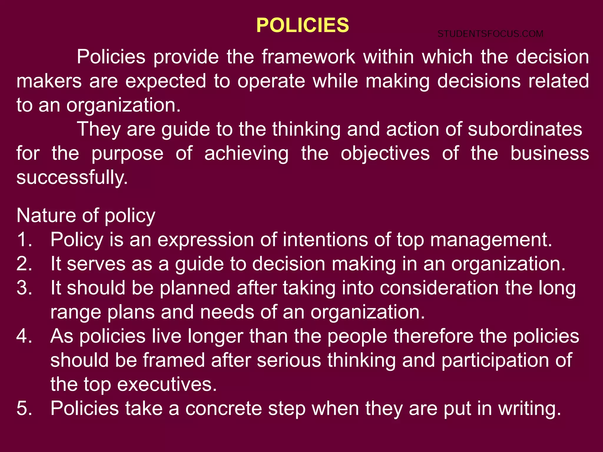 POLICIES
Policies provide the framework within which the decision
makers are expected to operate while making decisions related
to an organization.
They are guide to the thinking and action of subordinates
for the purpose of achieving the objectives of the business
successfully.
Nature of policy
1. Policy is an expression of intentions of top management.
2. It serves as a guide to decision making in an organization.
3. It should be planned after taking into consideration the long
range plans and needs of an organization.
4. As policies live longer than the people therefore the policies
should be framed after serious thinking and participation of
the top executives.
5. Policies take a concrete step when they are put in writing.
STUDENTSFOCUS.COM
 