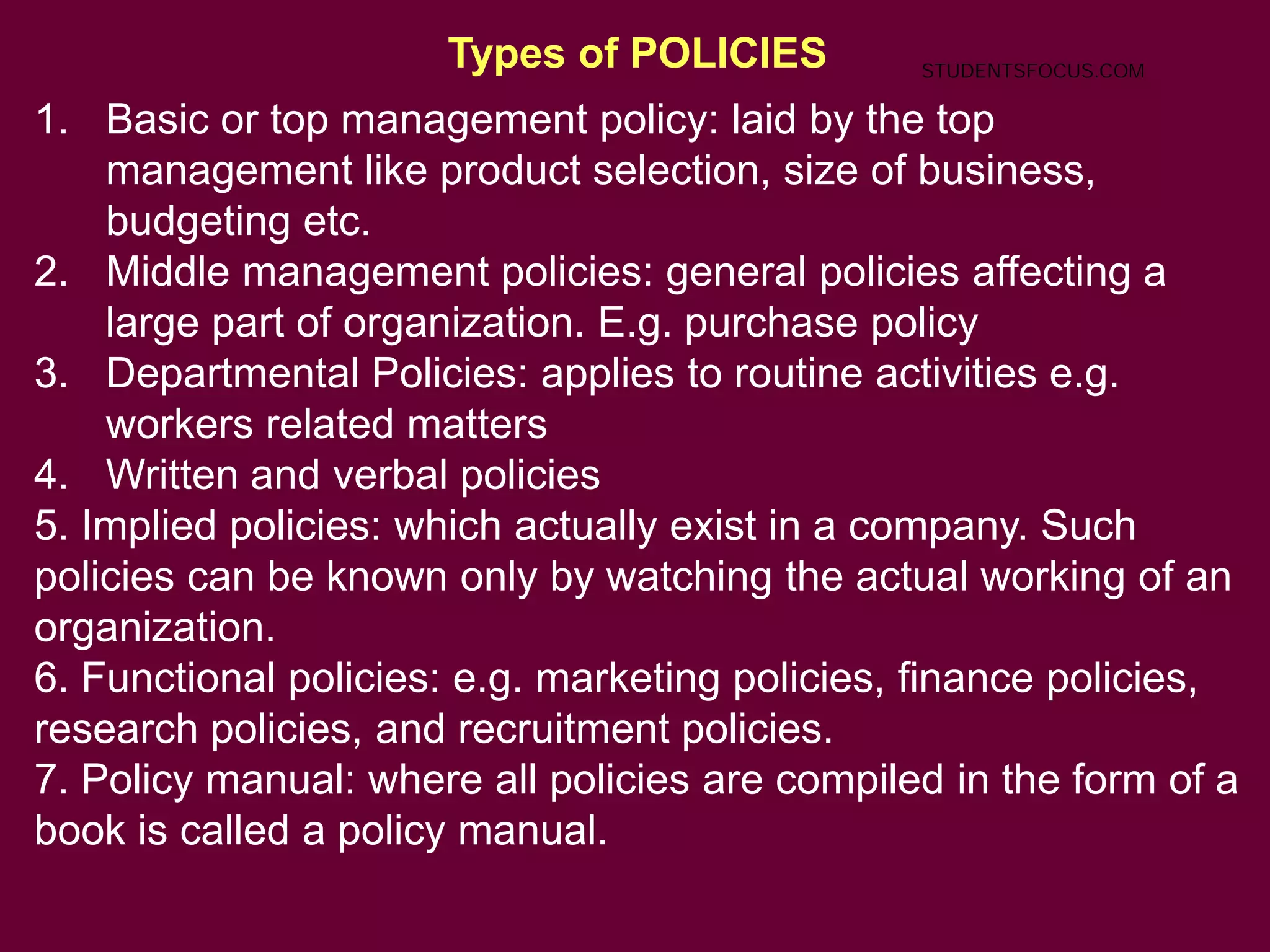 Types of POLICIES
1. Basic or top management policy: laid by the top
management like product selection, size of business,
budgeting etc.
2. Middle management policies: general policies affecting a
large part of organization. E.g. purchase policy
3. Departmental Policies: applies to routine activities e.g.
workers related matters
4. Written and verbal policies
5. Implied policies: which actually exist in a company. Such
policies can be known only by watching the actual working of an
organization.
6. Functional policies: e.g. marketing policies, finance policies,
research policies, and recruitment policies.
7. Policy manual: where all policies are compiled in the form of a
book is called a policy manual.
STUDENTSFOCUS.COM
 