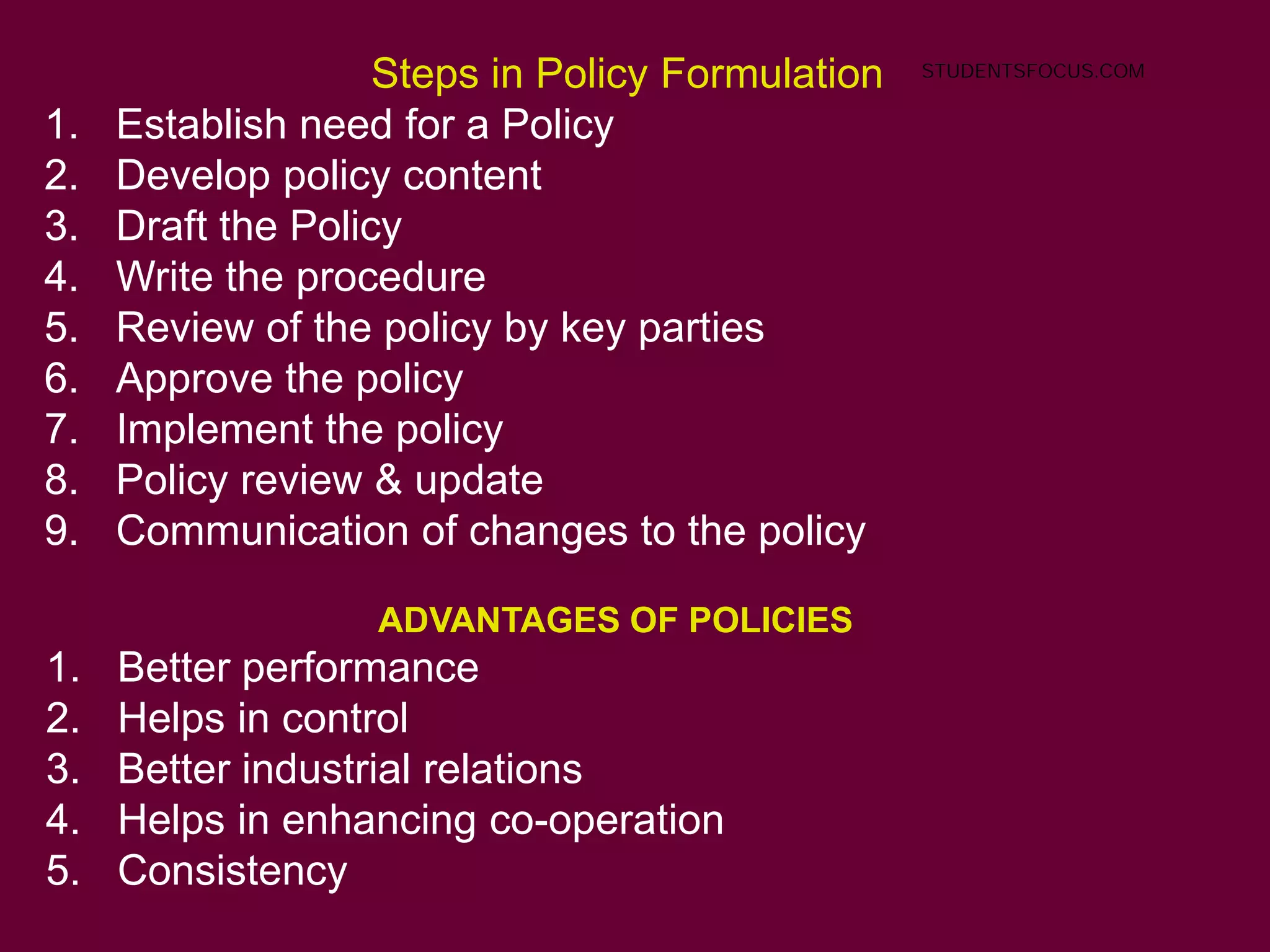 ADVANTAGES OF POLICIES
1. Better performance
2. Helps in control
3. Better industrial relations
4. Helps in enhancing co-operation
5. Consistency
Steps in Policy Formulation
1. Establish need for a Policy
2. Develop policy content
3. Draft the Policy
4. Write the procedure
5. Review of the policy by key parties
6. Approve the policy
7. Implement the policy
8. Policy review & update
9. Communication of changes to the policy
STUDENTSFOCUS.COM
 