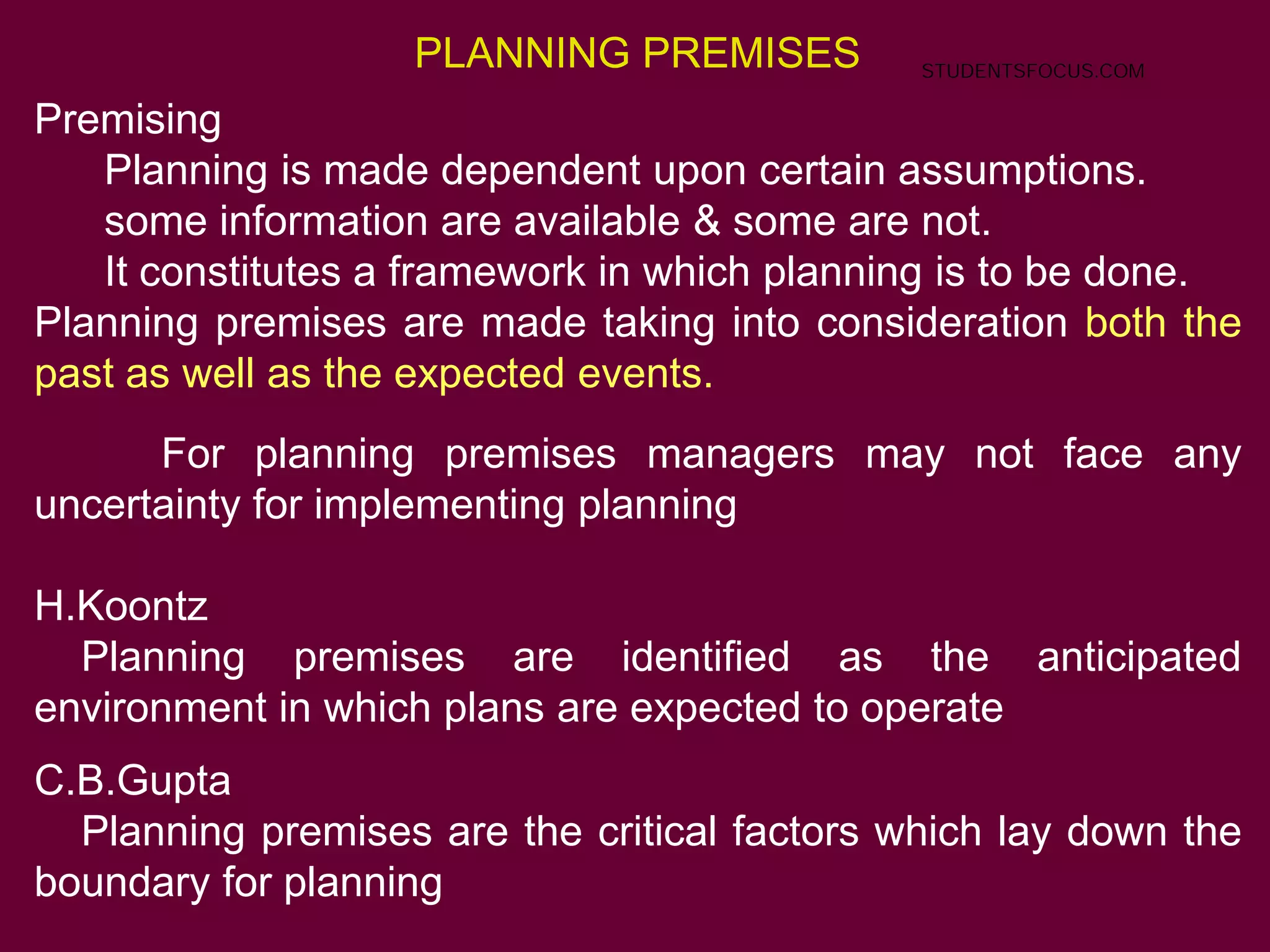 PLANNING PREMISES
Premising
Planning is made dependent upon certain assumptions.
some information are available & some are not.
It constitutes a framework in which planning is to be done.
Planning premises are made taking into consideration both the
past as well as the expected events.
For planning premises managers may not face any
uncertainty for implementing planning
H.Koontz
Planning premises are identified as the anticipated
environment in which plans are expected to operate
C.B.Gupta
Planning premises are the critical factors which lay down the
boundary for planning
STUDENTSFOCUS.COM
 