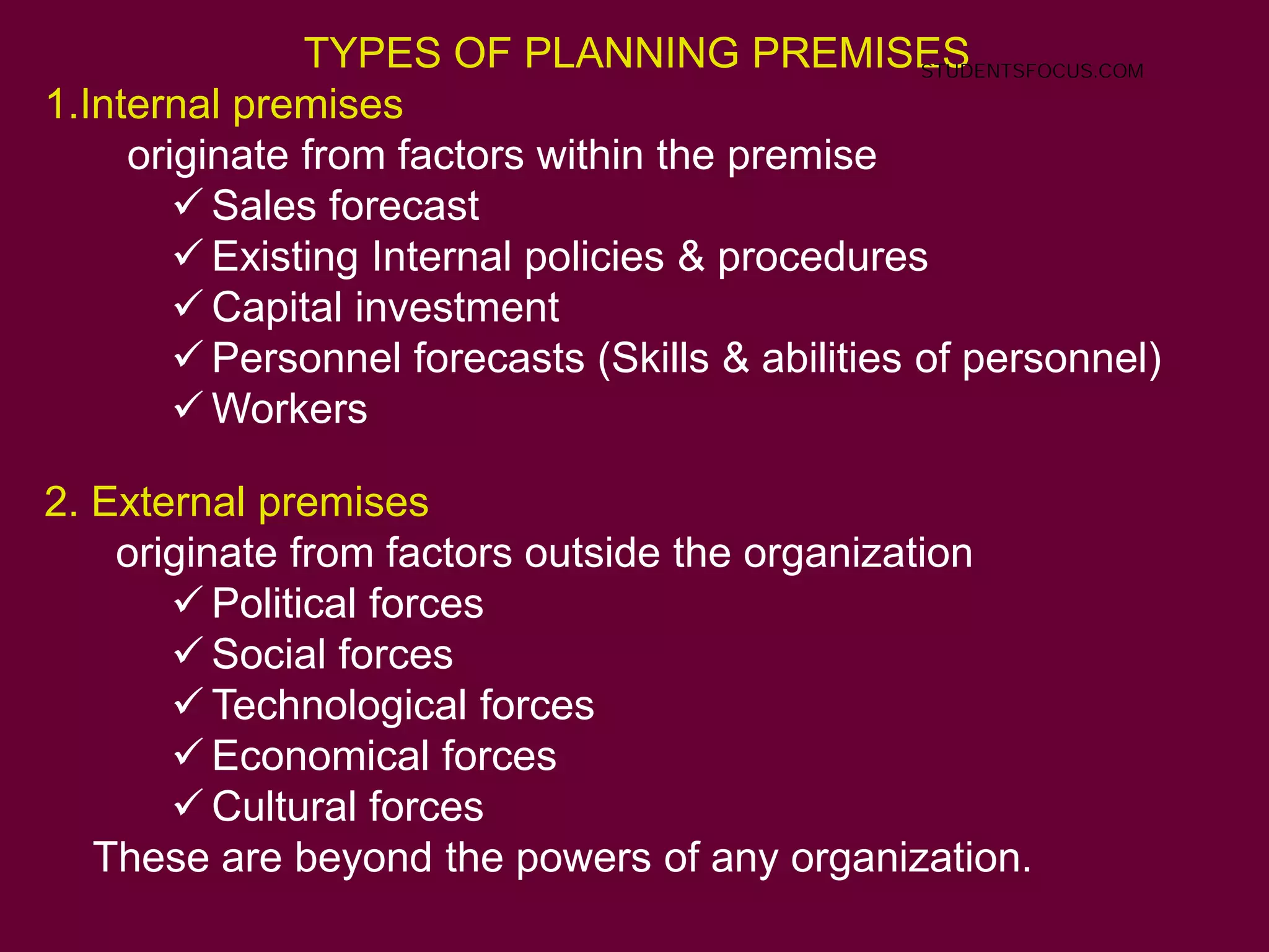 TYPES OF PLANNING PREMISES
1.Internal premises
originate from factors within the premise
 Sales forecast
 Existing Internal policies & procedures
 Capital investment
 Personnel forecasts (Skills & abilities of personnel)
 Workers
2. External premises
originate from factors outside the organization
 Political forces
 Social forces
 Technological forces
 Economical forces
 Cultural forces
These are beyond the powers of any organization.
STUDENTSFOCUS.COM
 