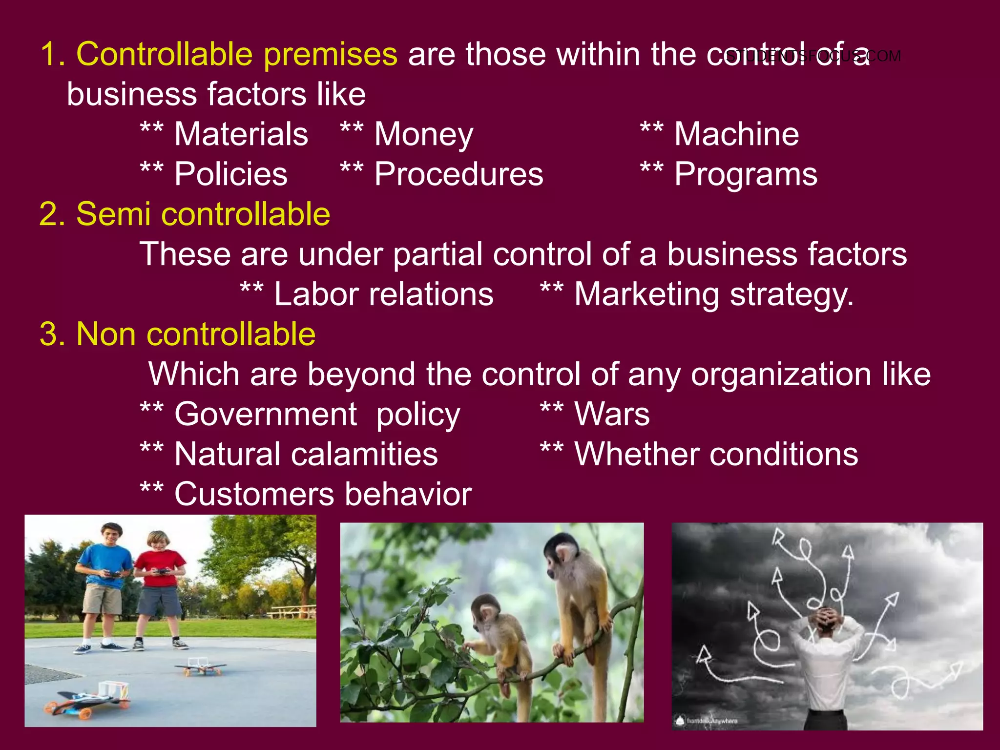 1. Controllable premises are those within the control of a
business factors like
** Materials ** Money ** Machine
** Policies ** Procedures ** Programs
2. Semi controllable
These are under partial control of a business factors
** Labor relations ** Marketing strategy.
3. Non controllable
Which are beyond the control of any organization like
** Government policy ** Wars
** Natural calamities ** Whether conditions
** Customers behavior
STUDENTSFOCUS.COM
 
