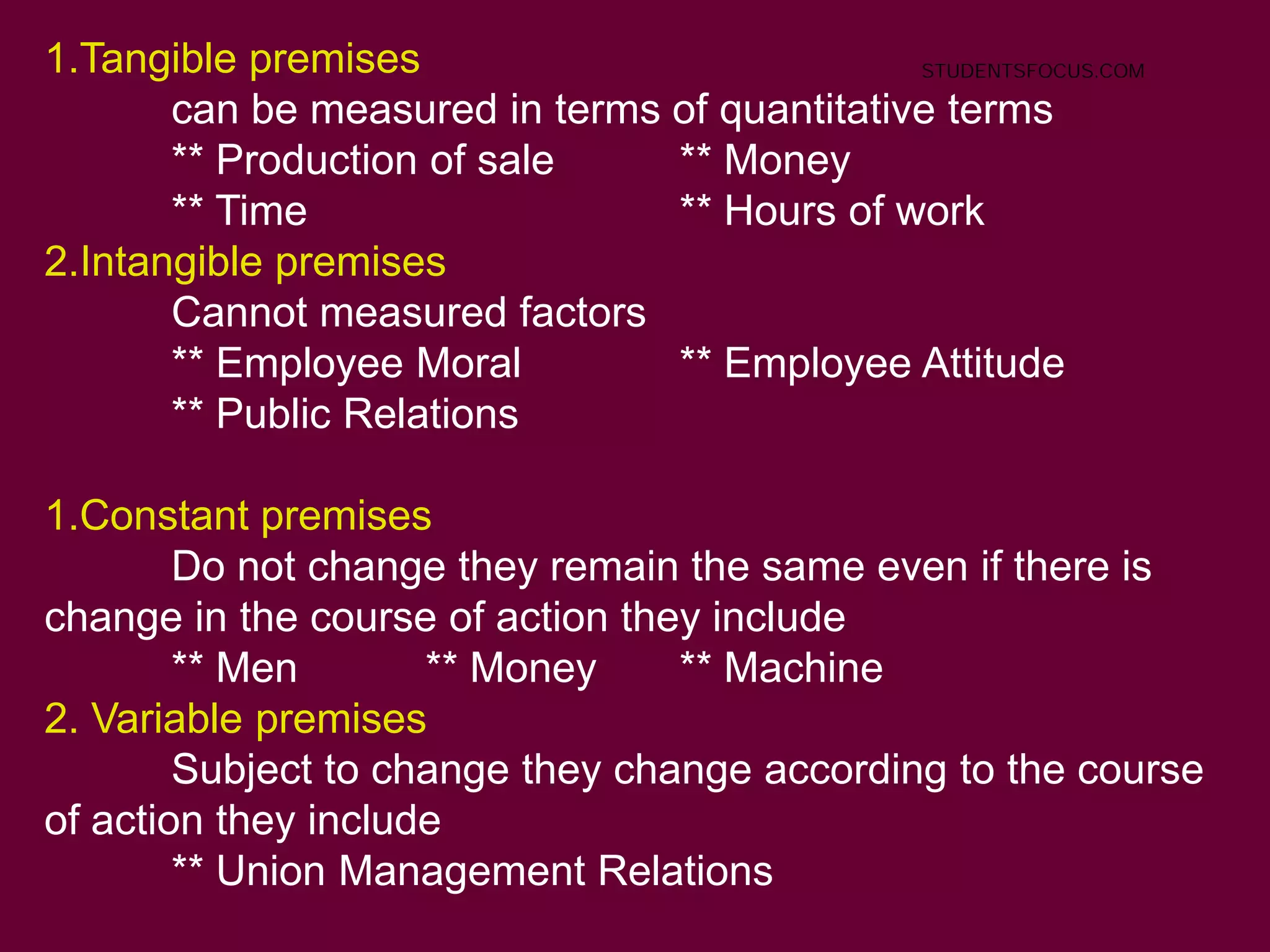 1.Tangible premises
can be measured in terms of quantitative terms
** Production of sale ** Money
** Time ** Hours of work
2.Intangible premises
Cannot measured factors
** Employee Moral ** Employee Attitude
** Public Relations
1.Constant premises
Do not change they remain the same even if there is
change in the course of action they include
** Men ** Money ** Machine
2. Variable premises
Subject to change they change according to the course
of action they include
** Union Management Relations
STUDENTSFOCUS.COM
 