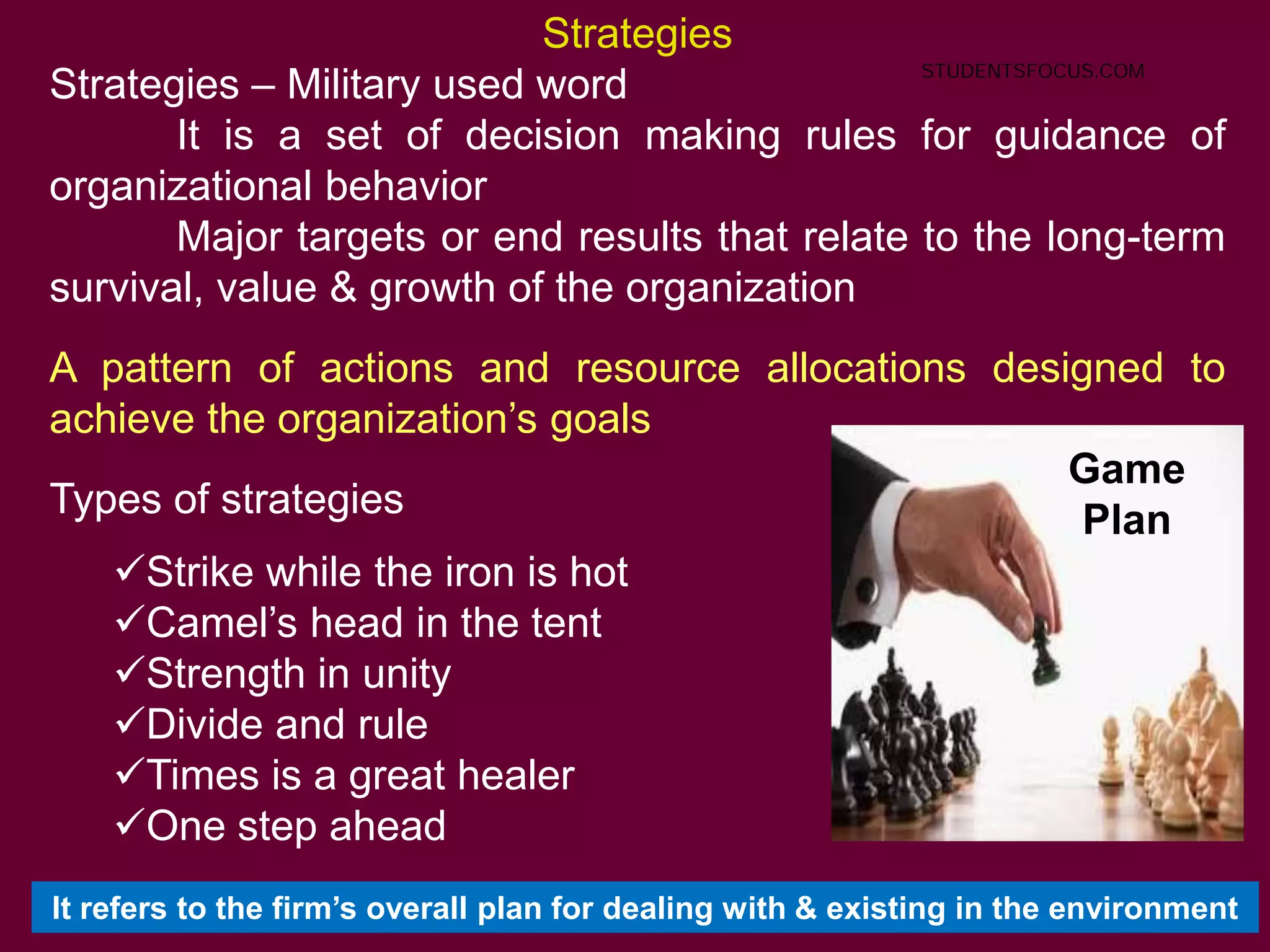 49
Strategies
Strategies – Military used word
It is a set of decision making rules for guidance of
organizational behavior
Major targets or end results that relate to the long-term
survival, value & growth of the organization
A pattern of actions and resource allocations designed to
achieve the organization’s goals
Types of strategies
Strike while the iron is hot
Camel’s head in the tent
Strength in unity
Divide and rule
Times is a great healer
One step ahead
Game
Plan
It refers to the firm’s overall plan for dealing with & existing in the environment
STUDENTSFOCUS.COM
 