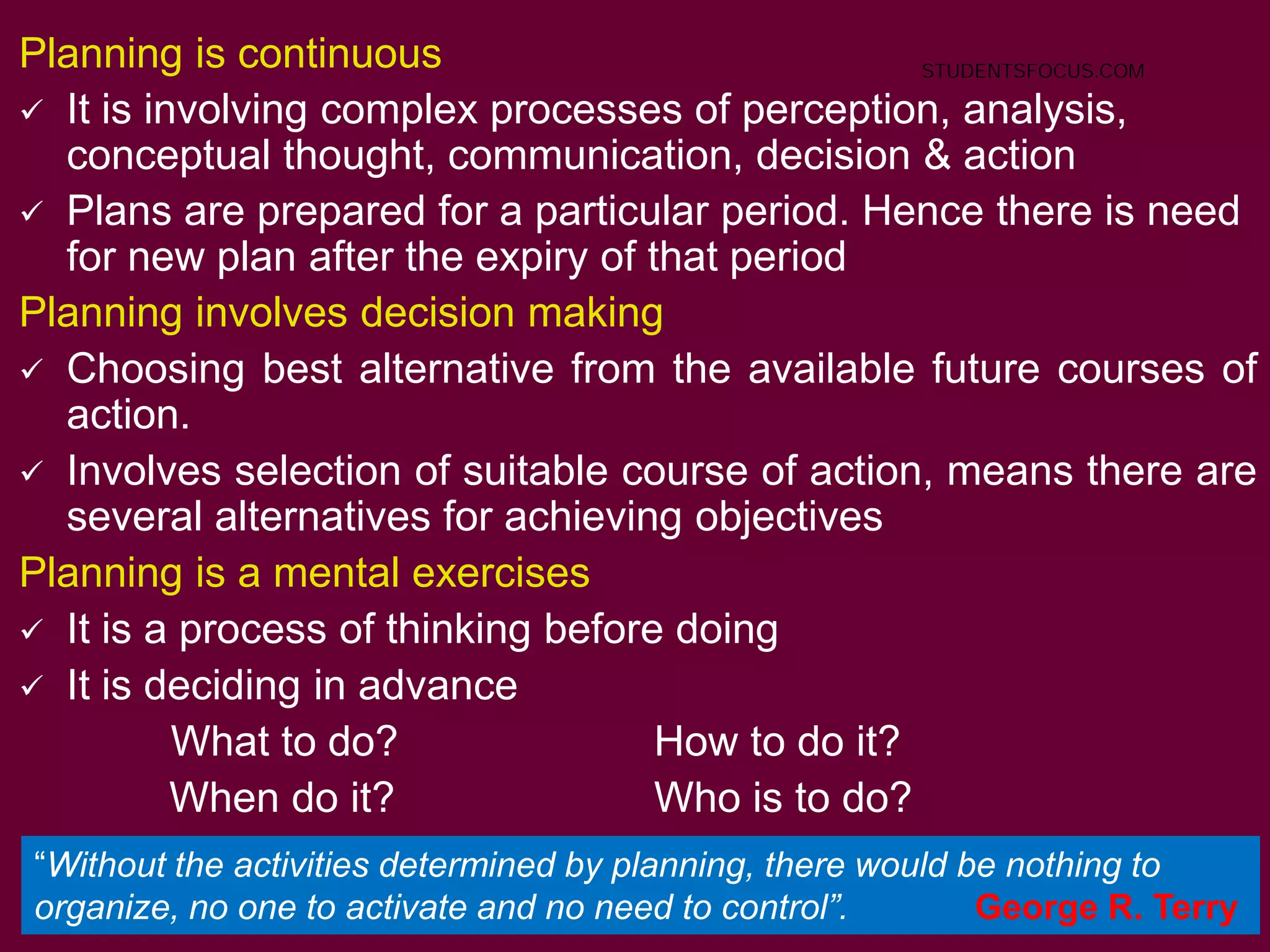 5
Planning is continuous
 It is involving complex processes of perception, analysis,
conceptual thought, communication, decision & action
 Plans are prepared for a particular period. Hence there is need
for new plan after the expiry of that period
Planning involves decision making
 Choosing best alternative from the available future courses of
action.
 Involves selection of suitable course of action, means there are
several alternatives for achieving objectives
Planning is a mental exercises
 It is a process of thinking before doing
 It is deciding in advance
What to do? How to do it?
When do it? Who is to do?
.
“Without the activities determined by planning, there would be nothing to
organize, no one to activate and no need to control”. George R. Terry
STUDENTSFOCUS.COM
 