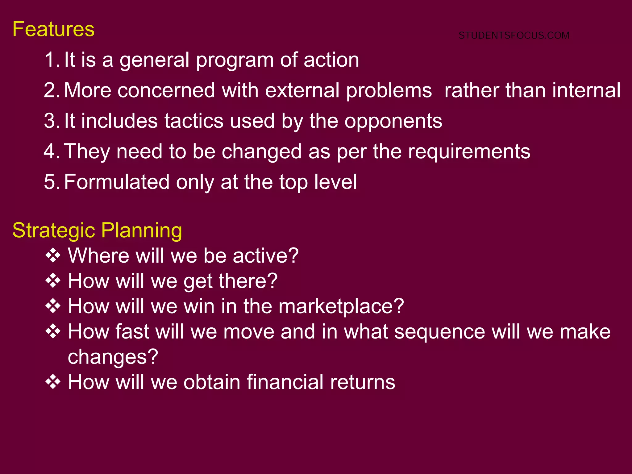 51
Features
1.It is a general program of action
2.More concerned with external problems rather than internal
3.It includes tactics used by the opponents
4.They need to be changed as per the requirements
5.Formulated only at the top level
Strategic Planning
 Where will we be active?
 How will we get there?
 How will we win in the marketplace?
 How fast will we move and in what sequence will we make
changes?
 How will we obtain financial returns
STUDENTSFOCUS.COM
 