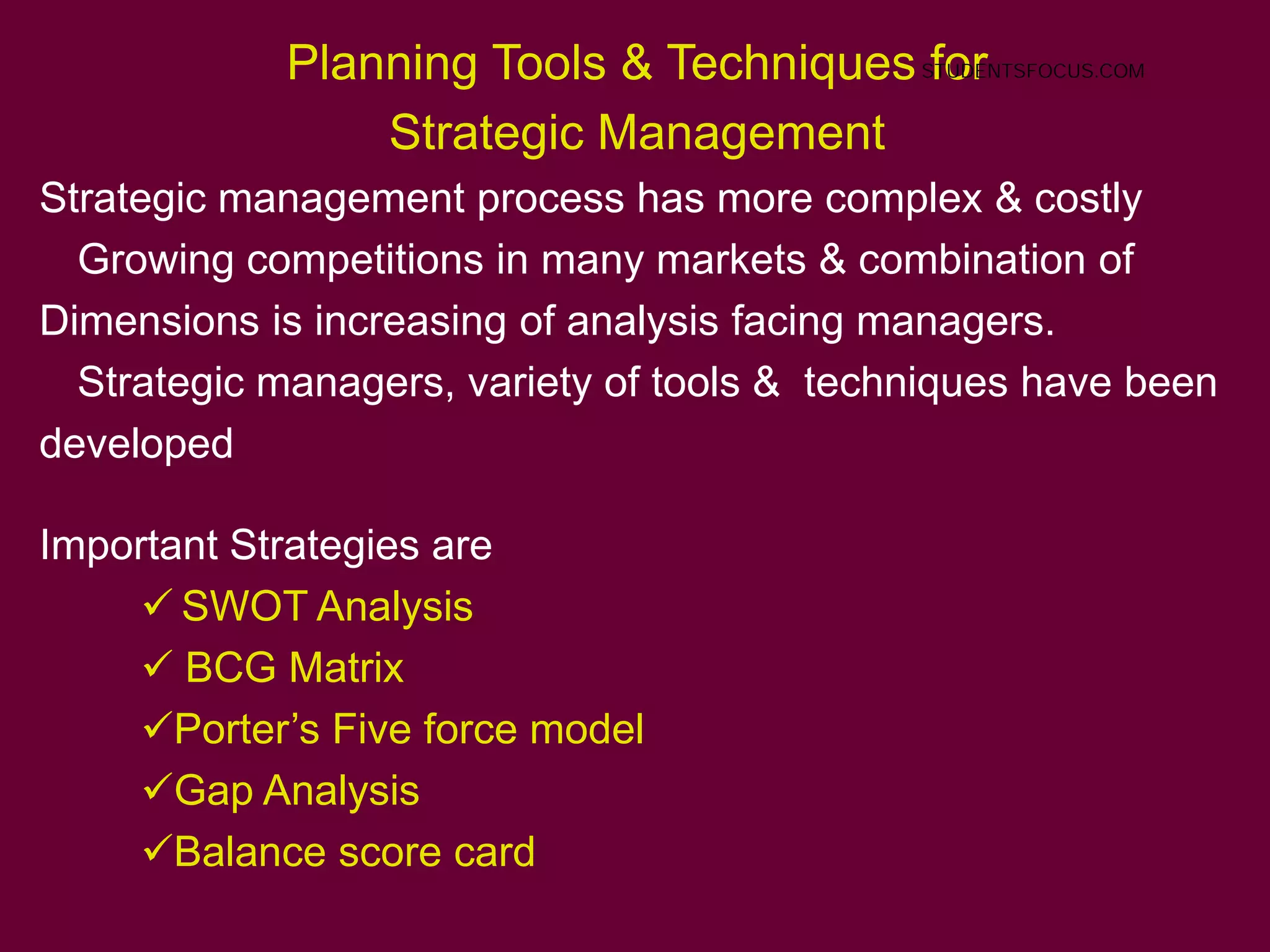 54
Planning Tools & Techniques for
Strategic Management
Strategic management process has more complex & costly
Growing competitions in many markets & combination of
Dimensions is increasing of analysis facing managers.
Strategic managers, variety of tools & techniques have been
developed
Important Strategies are
 SWOT Analysis
 BCG Matrix
Porter’s Five force model
Gap Analysis
Balance score card
STUDENTSFOCUS.COM
 