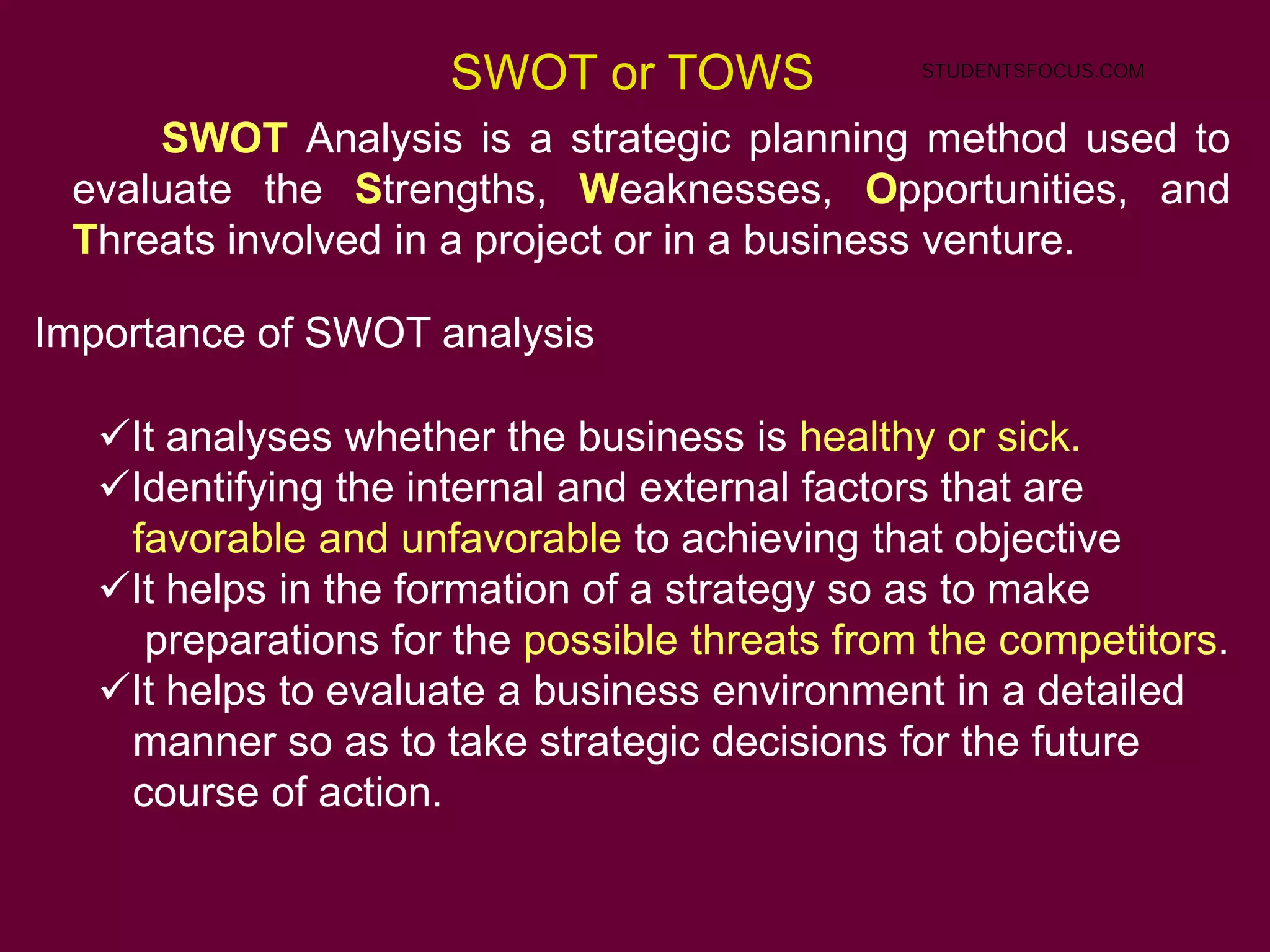 55
SWOT or TOWS
SWOT Analysis is a strategic planning method used to
evaluate the Strengths, Weaknesses, Opportunities, and
Threats involved in a project or in a business venture.
Importance of SWOT analysis
It analyses whether the business is healthy or sick.
Identifying the internal and external factors that are
favorable and unfavorable to achieving that objective
It helps in the formation of a strategy so as to make
preparations for the possible threats from the competitors.
It helps to evaluate a business environment in a detailed
manner so as to take strategic decisions for the future
course of action.
STUDENTSFOCUS.COM
 