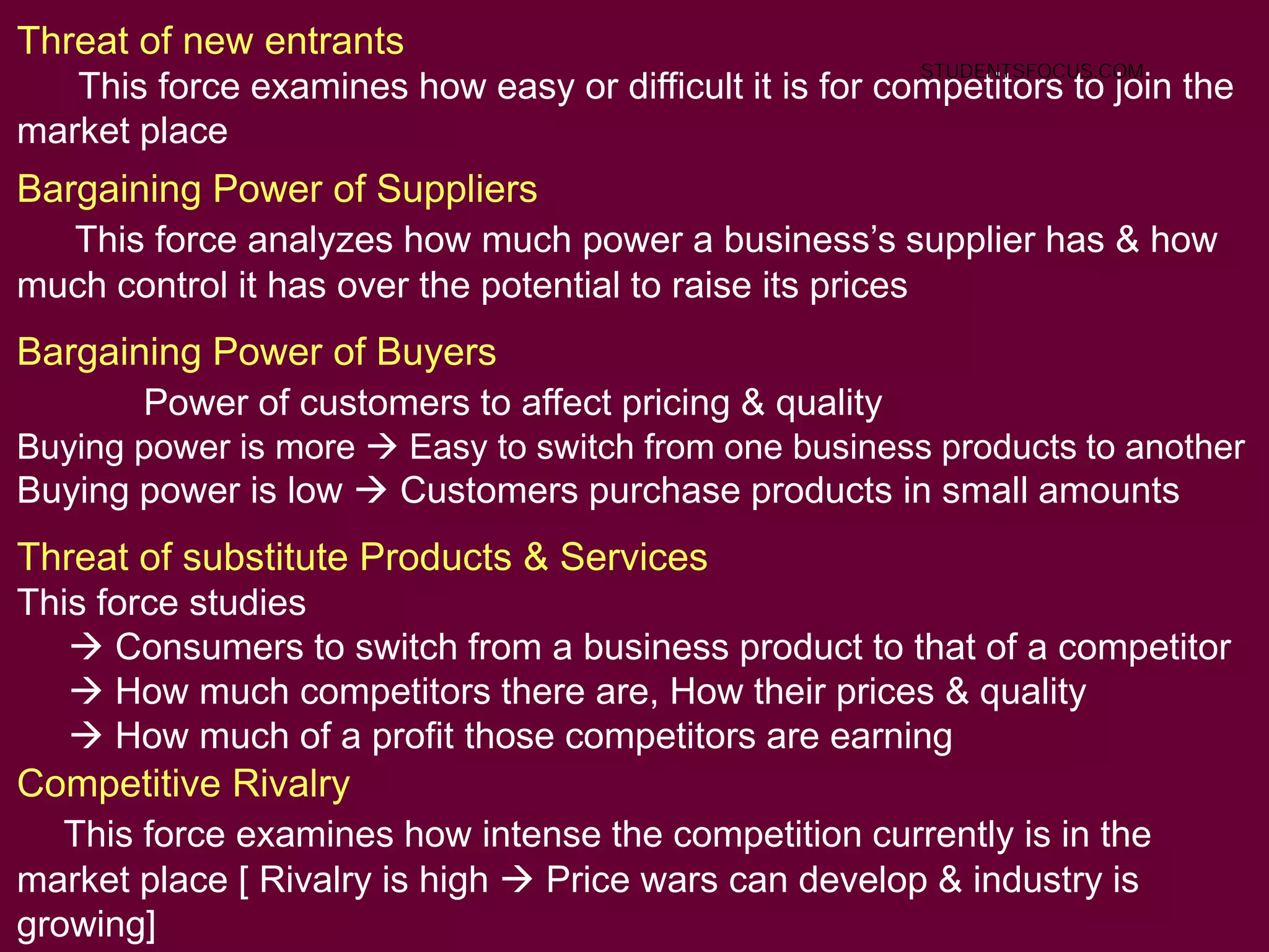63
Threat of new entrants
This force examines how easy or difficult it is for competitors to join the
market place
Bargaining Power of Suppliers
This force analyzes how much power a business’s supplier has & how
much control it has over the potential to raise its prices
Bargaining Power of Buyers
Power of customers to affect pricing & quality
Buying power is more  Easy to switch from one business products to another
Buying power is low  Customers purchase products in small amounts
Threat of substitute Products & Services
This force studies
 Consumers to switch from a business product to that of a competitor
 How much competitors there are, How their prices & quality
 How much of a profit those competitors are earning
Competitive Rivalry
This force examines how intense the competition currently is in the
market place [ Rivalry is high  Price wars can develop & industry is
growing]
STUDENTSFOCUS.COM
 