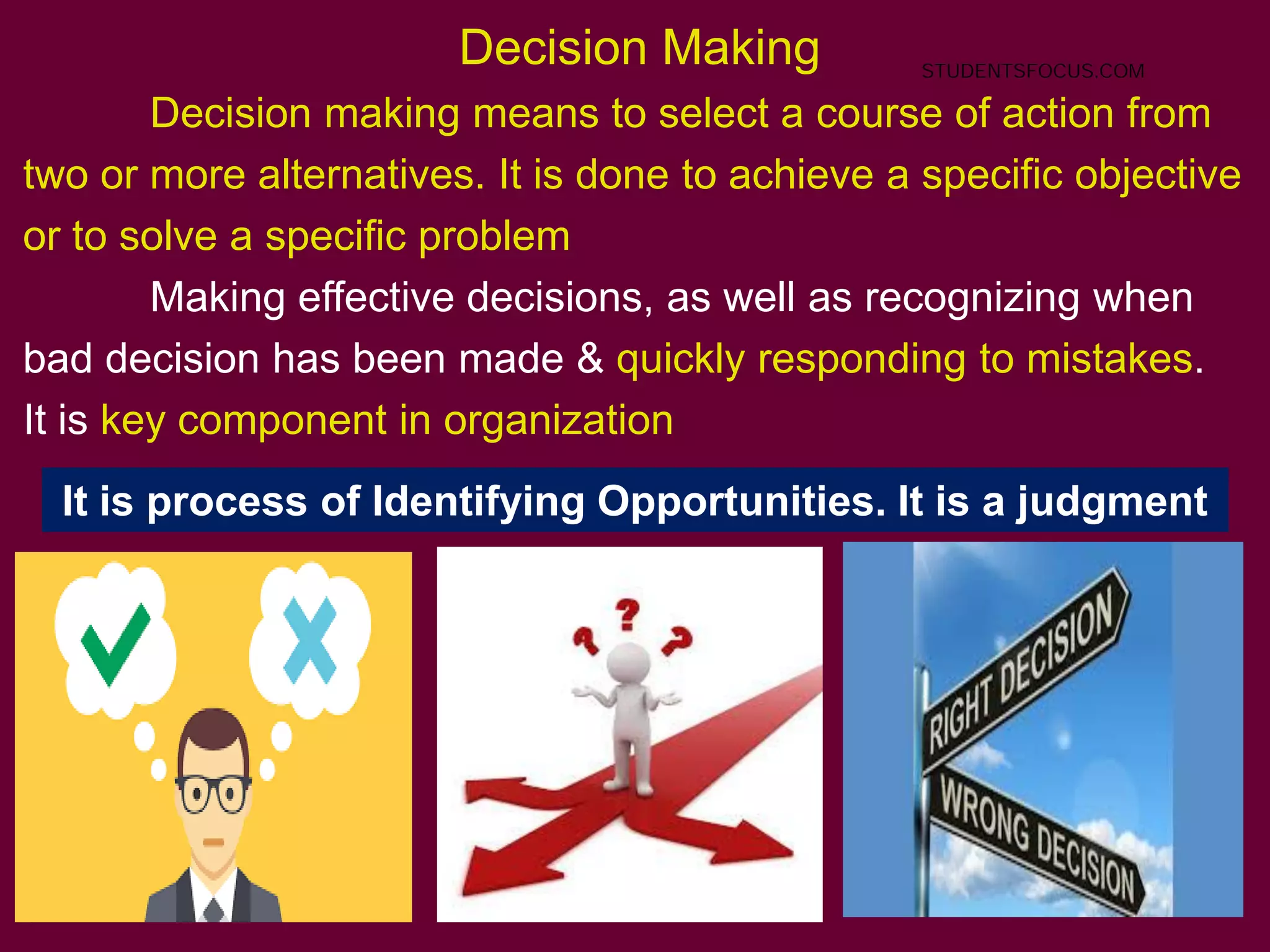 68
Decision Making
Decision making means to select a course of action from
two or more alternatives. It is done to achieve a specific objective
or to solve a specific problem
Making effective decisions, as well as recognizing when
bad decision has been made & quickly responding to mistakes.
It is key component in organization
It is process of Identifying Opportunities. It is a judgment
STUDENTSFOCUS.COM
 